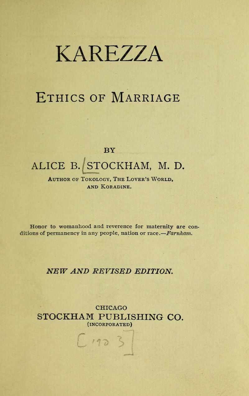 KAREZZA Ethics of Marriage BY ALICE B. STOCKHAM, M. D. Author of Tokology, The Lover’s World, and Koradine. Honor to womanhood and reverence for maternity are con- ditions of permanency in any people, nation or race.—Farnham. NEW AND REVISED EDITION. CHICAGO STOCKHAM PUBLISHING CO. (incorporated)