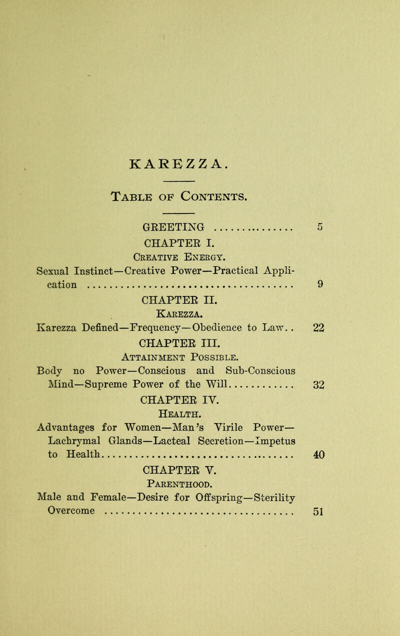 Table of Contents. GREETING 5 CHAPTER I. Creative Energy. Sexual Instinct—Creative Power—Practical Appli- cation 9 CHAPTER II. Karezza. Karezza Defined—Frequency—Obedience to Law.. 22 CHAPTER III. Attainment Possible. Body no Power—Conscious and Sub-Conscious Mind—Supreme Power of the Will 32 CHAPTER IY. Health. Advantages for Women—Man’s Virile Power— Lachrymal Glands—Lacteal Secretion—Impetus to Health 40 CHAPTER Y. Parenthood. Male and Female—Desire for Offspring—Sterility Overcome 51