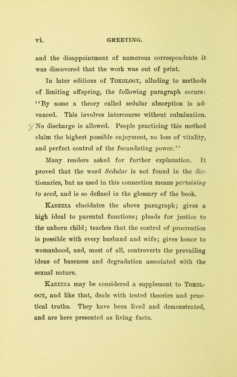 and the disappointment of numerous correspondents it was discovered that the work was out of print. In later editions of Tokology, alluding to methods of limiting offspring, the following paragraph occurs: “By some a theory called sedular absorption is ad- vanced. This involves intercourse without culmination. No discharge is allowed. People practicing this method claim the highest possible enjoyment, no loss of vitality, and perfect control of the fecundating power.” Many readers asked for further explanation. It proved that the word Sedular is not found in the dic- tionaries, but as used in this connection means pertaining to seed, and is so defined in the glossary of the book. Karezza elucidates the above paragraph; gives a high ideal to parental functions; pleads for justice to the unborn child; teaches that the control of procreation is possible with every husband and wife; gives honor to womanhood, and, most of all, controverts the prevailing ideas of baseness and degradation associated with the sexual nature. Karezza may be considered a supplement to Tokol- ogy, and like that, deals with tested theories and prac- tical truths. They have been lived and demonstrated, and are here presented as living facts.