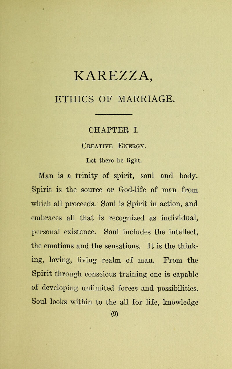 ETHICS OF MARRIAGE. CHAPTER I. Creative Energy. Let there be light. Man is a trinity of spirit, soul and body. Spirit is the source or God-life of man from which all proceeds. Soul is Spirit in action, and embraces all that is recognized as individual, personal existence. Soul includes the intellect, the emotions and the sensations. It is the think- ing, loving, living realm of man. From the Spirit through conscious training one is capable of developing unlimited forces and possibilities. Soul looks within to the all for life, knowledge