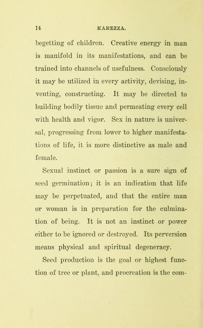 begetting of children. Creative energy in man is manifold in its manifestations, and can be trained into channels of usefulness. Consciously it may be utilized in every activity, devising, in- venting, constructing. It may be directed to building bodi]y tissue and permeating every cell with health and vigor. Sex in nature is univer- sal, progressing from lower to higher manifesta- tions of life, it is more distinctive as male and female. Sexual instinct or passion is a sure sign of seed germination; it is an indication that life may be perpetuated, and that the entire man or woman is in preparation for the culmina- tion of being. It is not an instinct or power either to be ignored or destroyed. Its perversion means physical and spiritual degeneracy. Seed production is the goal or highest func- tion of tree or plant, and procreation is the com-