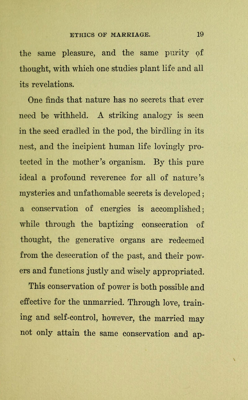 the same pleasure, and the same purity of thought, with which one studies plant life and all its revelations. One finds that nature has no secrets that ever need be withheld. A striking analogy is seen in the seed cradled in the pod, the birdling in its nest, and the incipient human life lovingly pro- tected in the mother’s organism. By this pure ideal a profound reverence for all of nature’s mysteries and unfathomable secrets is developed; a conservation of energies is accomplished; while through the baptizing consecration of thought, the generative organs are redeemed from the desecration of the past, and their pow- ers and functions justly and wisely appropriated. This conservation of power is both possible and effective for the unmarried. Through love, train- ing and self-control, however, the married may not only attain the same conservation and ap-