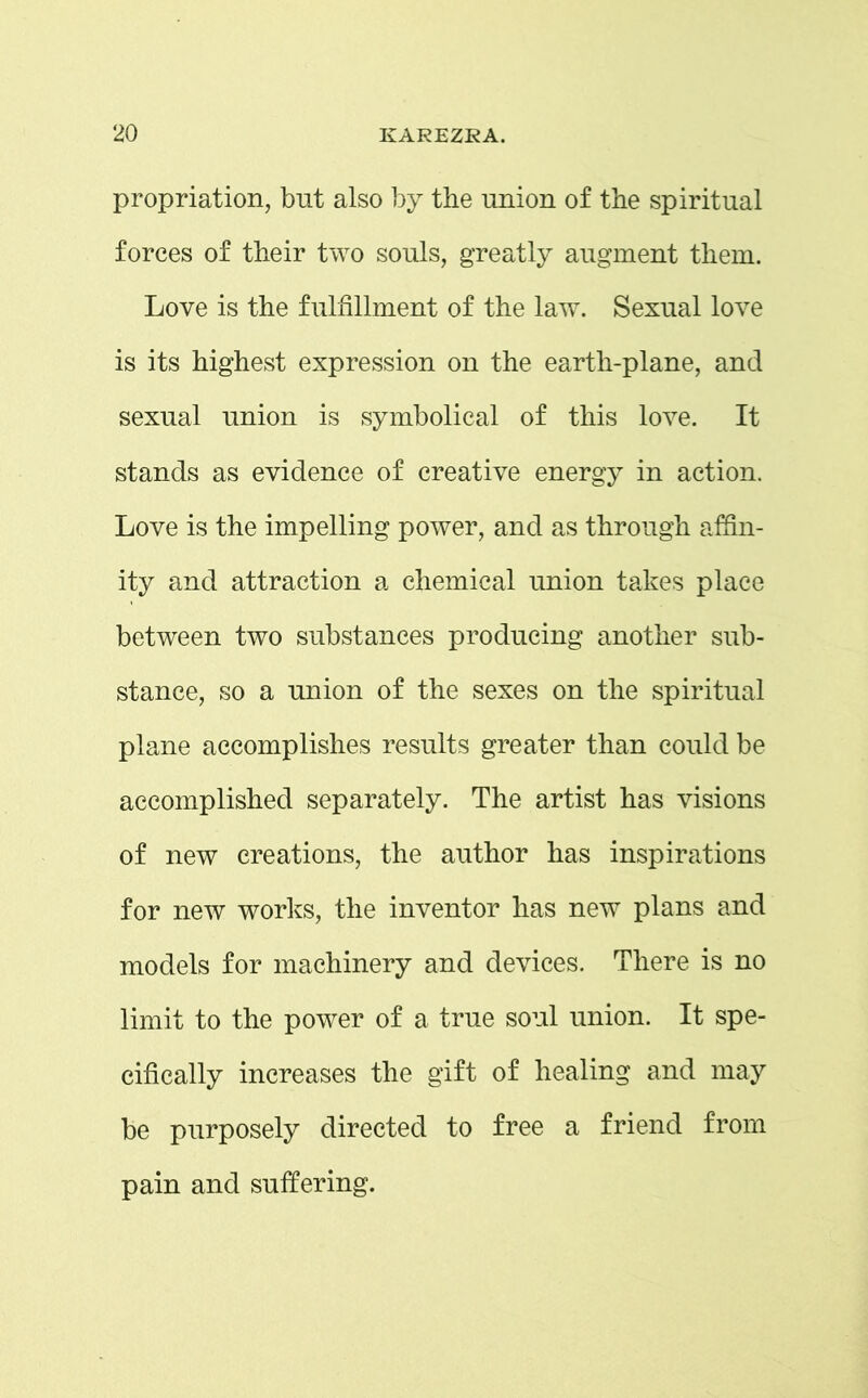 propriation, but also by the union of the spiritual forces of their two souls, greatly augment them. Love is the fulfillment of the law. Sexual love is its highest expression on the earth-plane, and sexual union is symbolical of this love. It stands as evidence of creative energy in action. Love is the impelling power, and as through affin- ity and attraction a chemical union takes place between two substances producing another sub- stance, so a union of the sexes on the spiritual plane accomplishes results greater than could be accomplished separately. The artist has visions of new creations, the author has inspirations for new works, the inventor has new plans and models for machinery and devices. There is no limit to the power of a true soul union. It spe- cifically increases the gift of healing and may be purposely directed to free a friend from pain and suffering.