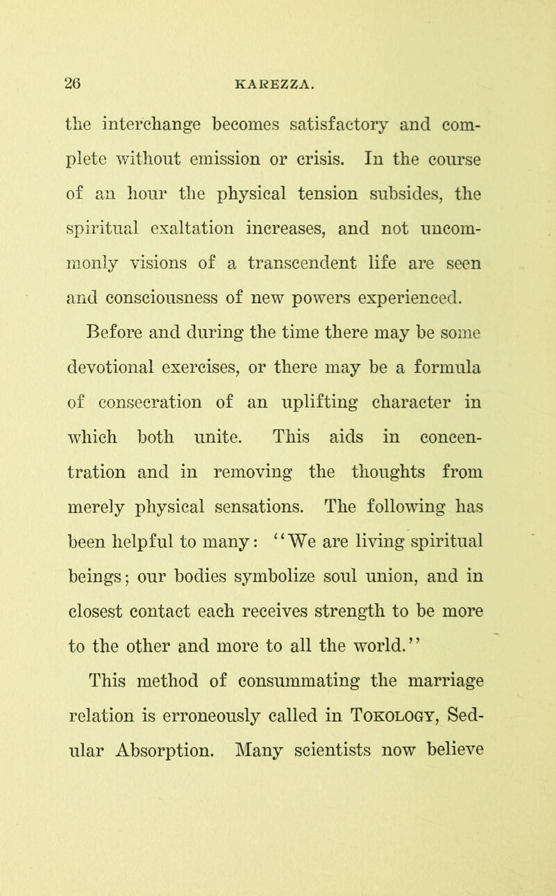 the interchange becomes satisfactory and com- plete without emission or crisis. In the course of an hour the physical tension subsides, the spiritual exaltation increases, and not uncom- monly visions of a transcendent life are seen and consciousness of new powers experienced. Before and during the time there may be some devotional exercises, or there may be a formula of consecration of an uplifting character in which both unite. This aids in concen- tration and in removing the thoughts from merely physical sensations. The following has been helpful to many: “We are living spiritual beings; our bodies symbolize soul union, and in closest contact each receives strength to be more to the other and more to all the world.” This method of consummating the marriage relation is erroneously called in Tokology, Sed- ular Absorption. Many scientists now believe