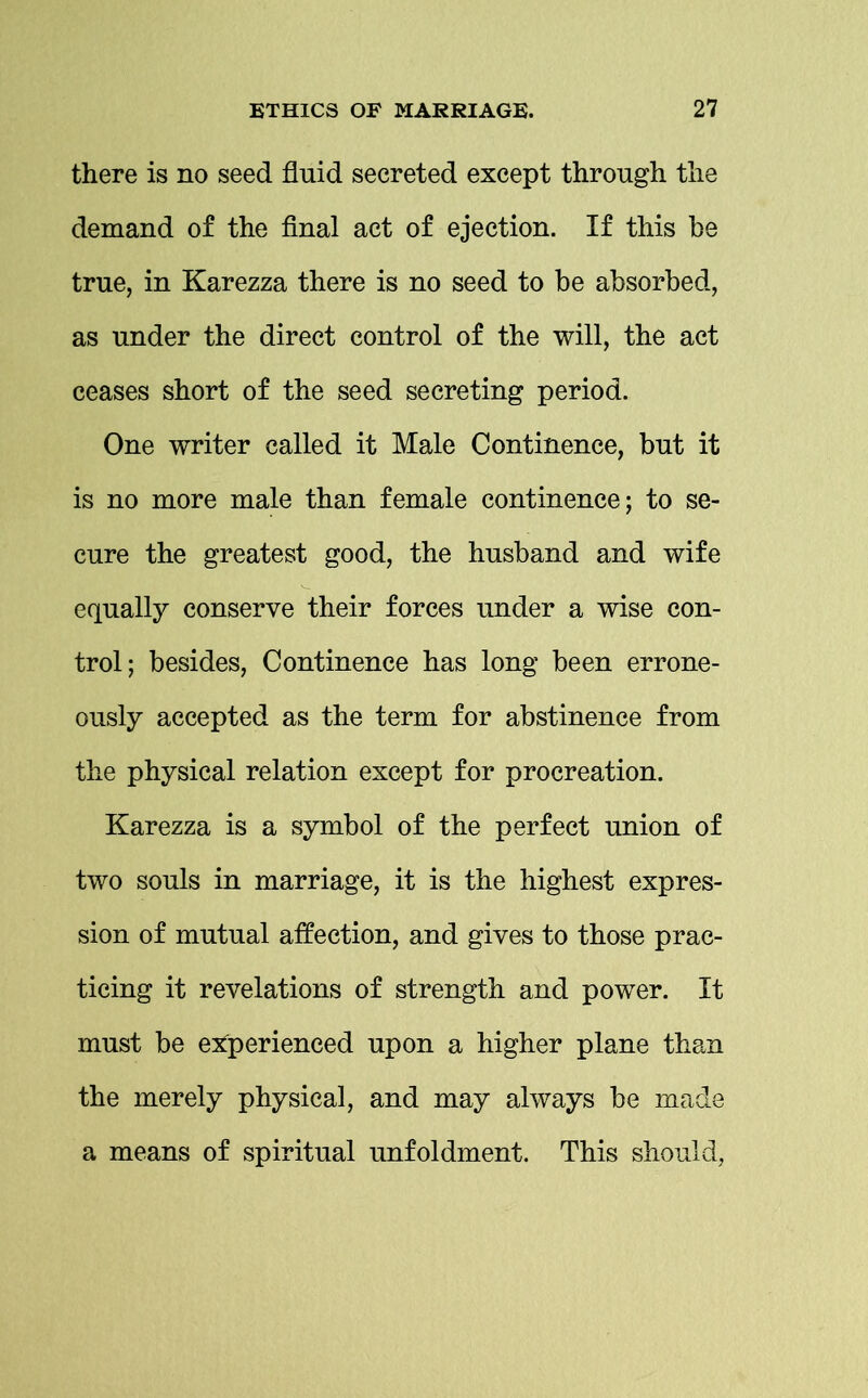 there is no seed fluid secreted except through the demand of the final act of ejection. If this be true, in Karezza there is no seed to be absorbed, as under the direct control of the will, the act ceases short of the seed secreting period. One writer called it Male Continence, but it is no more male than female continence; to se- cure the greatest good, the husband and wife equally conserve their forces under a wise con- trol; besides, Continence has long been errone- ously accepted as the term for abstinence from the physical relation except for procreation. Karezza is a symbol of the perfect union of two souls in marriage, it is the highest expres- sion of mutual affection, and gives to those prac- ticing it revelations of strength and power. It must be experienced upon a higher plane than the merely physical, and may always be made a means of spiritual unfoldment. This should,