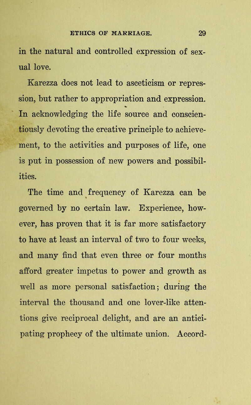 in the natural and controlled expression of sex- ual love. Karezza does not lead to asceticism or repres- sion, but rather to appropriation and expression. In acknowledging the life source and conscien- tiously devoting the creative principle to achieve- ment, to the activities and purposes of life, one is put in possession of new powers and possibil- ities. The time and frequency of Karezza can be governed by no certain law. Experience, how- ever, has proven that it is far more satisfactory to have at least an interval of two to four weeks, and many find that even three or four months afford greater impetus to power and growth as well as more personal satisfaction; during the interval the thousand and one lover-like atten- tions give reciprocal delight, and are an antici- pating prophecy of the ultimate union. Accord-