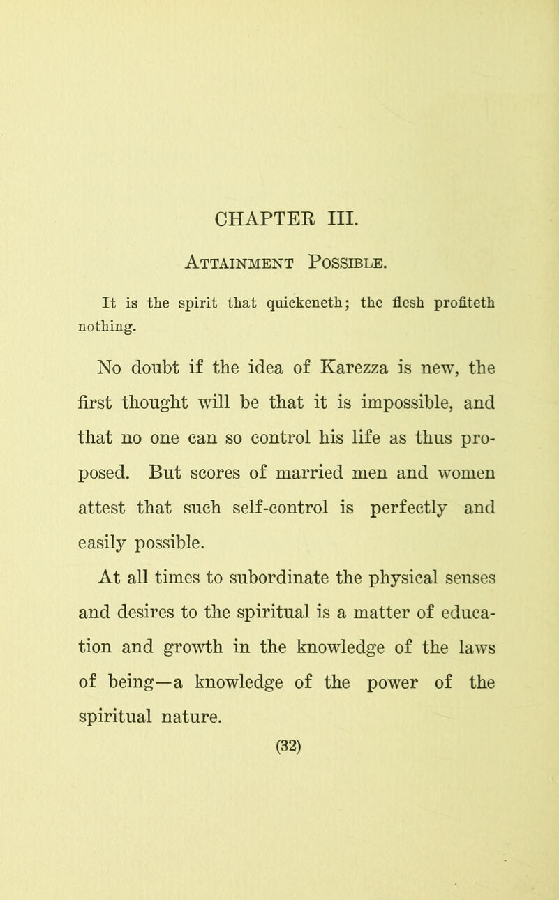 CHAPTER III. Attainment Possible. It is the spirit that quickeneth; the flesh profiteth nothing. No doubt if the idea of Karezza is new, the first thought will be that it is impossible, and that no one can so control his life as thus pro- posed. But scores of married men and women attest that such self-control is perfectly and easily possible. At all times to subordinate the physical senses and desires to the spiritual is a matter of educa- tion and growth in the knowledge of the laws of being—a knowledge of the power of the spiritual nature.