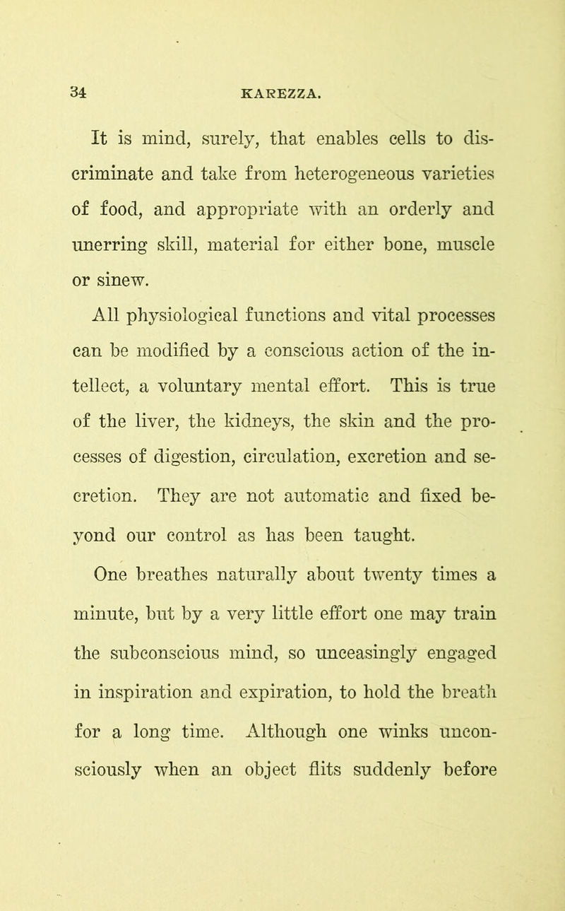 It is mind, surely, that enables cells to dis- criminate and take from heterogeneous varieties of food, and appropriate with an orderly and unerring skill, material for either bone, muscle or sinew. All physiological functions and vital processes can be modified by a conscious action of the in- tellect, a voluntary mental effort. This is true of the liver, the kidneys, the skin and the pro- cesses of digestion, circulation, excretion and se- cretion. They are not automatic and fixed be- yond our control as has been taught. One breathes naturally about twenty times a minute, but by a very little effort one may train the subconscious mind, so unceasingly engaged in inspiration and expiration, to hold the breath for a long time. Although one winks uncon- sciously when an object flits suddenly before