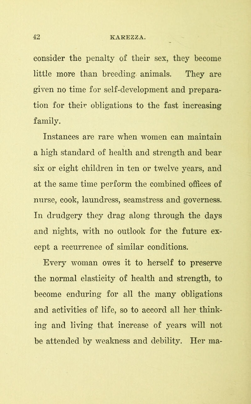 consider the penalty of their sex, they become little more than breeding animals. They are given no time for self-development and prepara- tion for their obligations to the fast increasing family. Instances are rare when women can maintain a high standard of health and strength and bear six or eight children in ten or twelve years, and at the same time perform the combined offices of nurse, cook, laundress, seamstress and governess. In drudgery they drag along through the days and nights, with no outlook for the future ex- cept a recurrence of similar conditions. Every woman owes it to herself to preserve the normal elasticity of health and strength, to become enduring for all the many obligations and activities of life, so to accord all her think- ing and living that increase of years will not be attended by weakness and debility. Her ma-