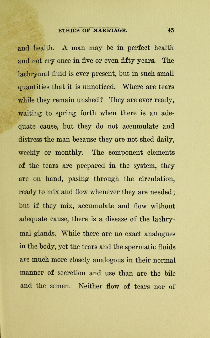 and health. A man may be in perfect health and not cry once in five or even fifty years. The lachrymal fluid is ever present, but in such small quantities that it is unnoticed. Where are tears while they remain unshed ? They are ever ready, waiting to spring forth when there is an ade- quate cause, but they do not accumulate and distress the man because they are not shed daily, weekly or monthly. The component elements of the tears are prepared in the system, they are on hand, pasing through the circulation, ready to mix and flow whenever they are needed; but if they mix, accumulate and flow without adequate cause, there is a disease of the lachry- mal glands. While there are no exact analogues in the body, yet the tears and the spermatic fluids are much more closely analogous in their normal manner of secretion and use than are the bile and the semen. Neither flow of tears nor of