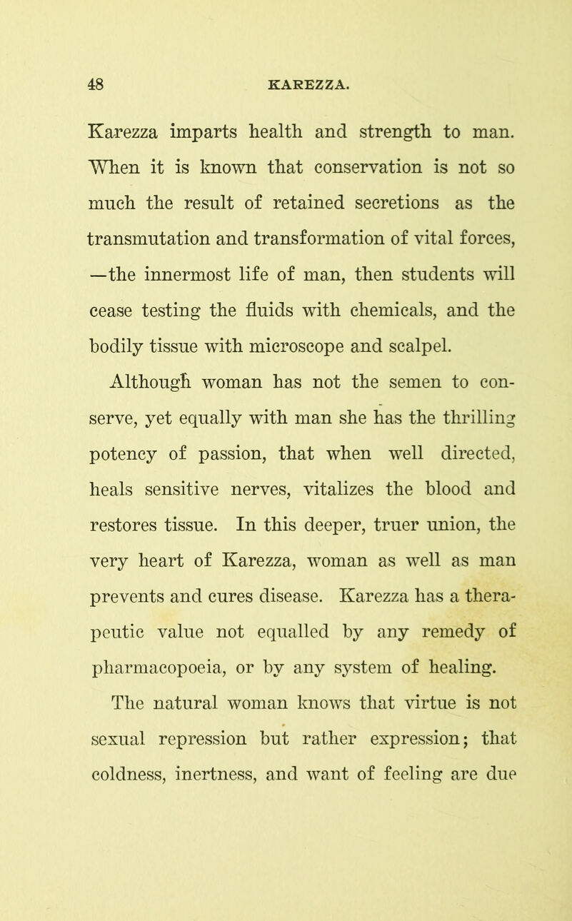 Karezza imparts health and strength to man. When it is known that conservation is not so much the result of retained secretions as the transmutation and transformation of vital forces, —the innermost life of man, then students will cease testing the fluids with chemicals, and the bodily tissue with microscope and scalpel. Although woman has not the semen to con- serve, yet equally with man she has the thrilling potency of passion, that when well directed, heals sensitive nerves, vitalizes the blood and restores tissue. In this deeper, truer union, the very heart of Karezza, woman as well as man prevents and cures disease. Karezza has a thera- peutic value not equalled by any remedy of pharmacopoeia, or by any system of healing. The natural woman knows that virtue is not sexual repression but rather expression; that coldness, inertness, and want of feeling are due