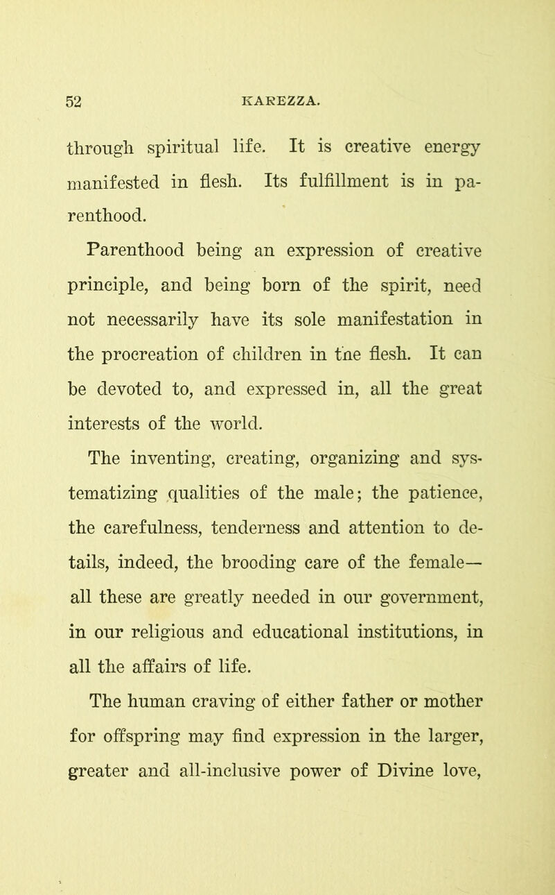 through spiritual life. It is creative energy manifested in flesh. Its fulfillment is in pa- renthood. Parenthood being an expression of creative principle, and being born of the spirit, need not necessarily have its sole manifestation in the procreation of children in the flesh. It can be devoted to, and expressed in, all the great interests of the world. The inventing, creating, organizing and sys- tematizing qualities of the male; the patience, the carefulness, tenderness and attention to de- tails, indeed, the brooding care of the female— all these are greatly needed in our government, in our religious and educational institutions, in all the affairs of life. The human craving of either father or mother for offspring may find expression in the larger, greater and all-inclusive power of Divine love,