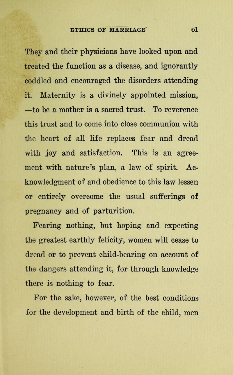 They and their physicians have looked upon and treated the function as a disease, and ignorantly coddled and encouraged the disorders attending it. Maternity is a divinely appointed mission, —to be a mother is a sacred trust. To reverence this trust and to come into close communion with the heart of all life replaces fear and dread with joy and satisfaction. This is an agree- ment with nature’s plan, a law of spirit. Ac- knowledgment of and obedience to this law lessen or entirely overcome the usual sufferings of pregnancy and of parturition. Fearing nothing, but hoping and expecting the greatest earthly felicity, women will cease to dread or to prevent child-bearing on account of the dangers attending it, for through knowledge there is nothing to fear. For the sake, however, of the best conditions for the development and birth of the child, men