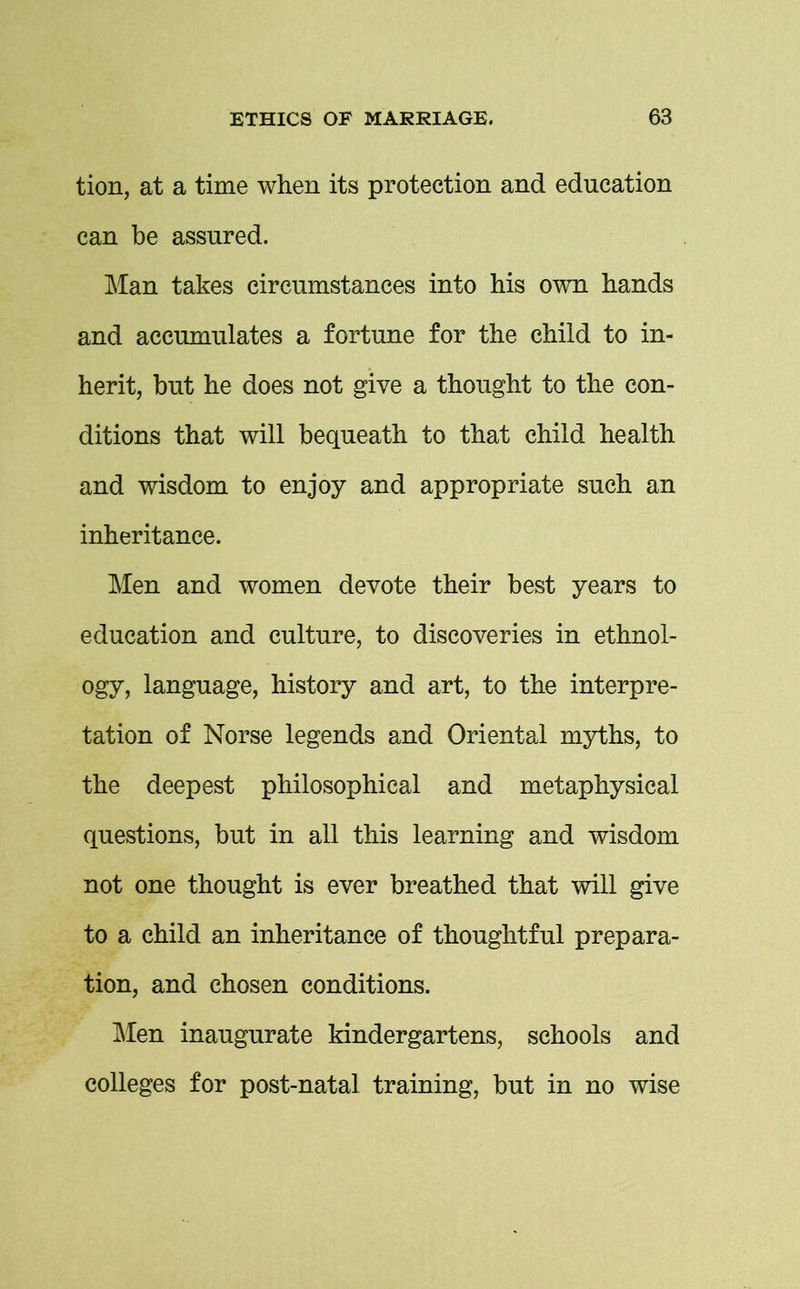 tion, at a time when its protection and education can be assured. Man takes circumstances into his own hands and accumulates a fortune for the child to in- herit, but he does not give a thought to the con- ditions that will bequeath to that child health and wisdom to enjoy and appropriate such an inheritance. Men and women devote their best years to education and culture, to discoveries in ethnol- ogy, language, history and art, to the interpre- tation of Norse legends and Oriental myths, to the deepest philosophical and metaphysical questions, but in all this learning and wisdom not one thought is ever breathed that will give to a child an inheritance of thoughtful prepara- tion, and chosen conditions. Men inaugurate kindergartens, schools and colleges for post-natal training, but in no wise