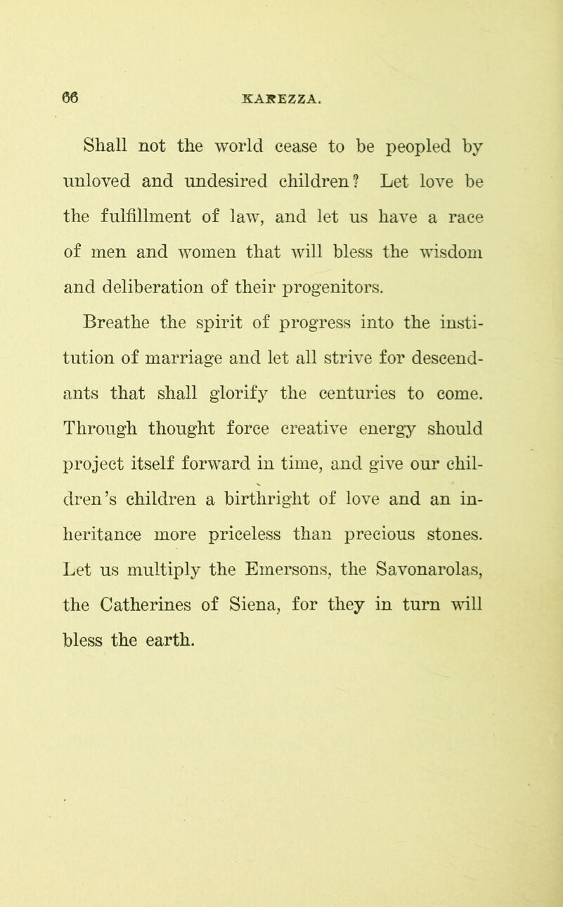 Shall not the world cease to be peopled by unloved and undesired children? Let love be the fulfillment of law, and let us have a race of men and women that will bless the wisdom and deliberation of their progenitors. Breathe the spirit of progress into the insti- tution of marriage and let all strive for descend- ants that shall glorify the centuries to come. Through thought force creative energy should project itself forward in time, and give our chil- dren’s children a birthright of love and an in- heritance more priceless than precious stones. Let us multiply the Emersons, the Savonarolas, the Catherines of Siena, for they in turn will bless the earth.