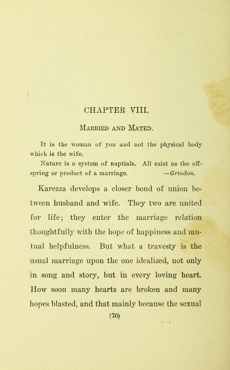 CHAPTER VIII. Married and Mated. It is the woman of you and not the physical body which is the wife. Nature is a system of nuptials. All exist as the off- spring or product of a marriage. —Grindon. Karezza develops a closer bond of union be- tween husband and wife. They two are united for life; they enter the marriage relation thoughtfully with the hope of happiness and mu- tual helpfulness. But what a travesty is the usual marriage upon the one idealized, not only in song and story, but in every loving heart. How soon many hearts are broken and many hopes blasted, and that mainly because the sexual