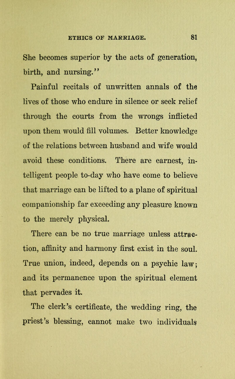 She becomes superior by the acts of generation, birth, and nursing.” Painful recitals of unwritten annals of the lives of those who endure in silence or seek relief through the courts from the wrongs inflicted upon them would fill volumes. Better knowledge of the relations between husband and wife would avoid these conditions. There are earnest, in- telligent people to-day who have come to believe that marriage can be lifted to a plane of spiritual companionship far exceeding any pleasure known to the merely physical. There can be no true marriage unless attrac- tion, affinity and harmony first exist in the soul. True union, indeed, depends on a psychic law; and its permanence upon the spiritual element that pervades it. The clerk’s certificate, the wedding ring, the priest’s blessing, cannot make two individuals