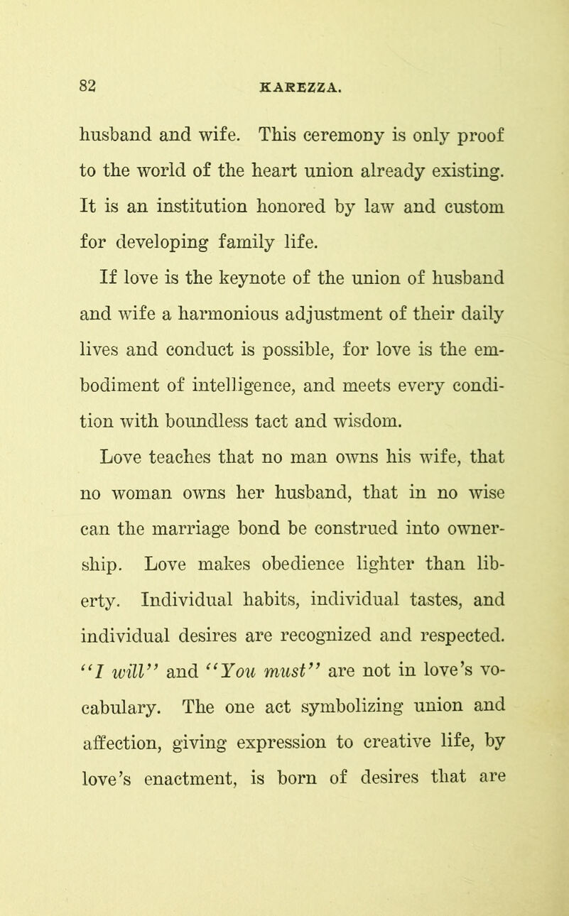 husband and wife. This ceremony is only proof to the world of the heart union already existing. It is an institution honored by law and custom for developing family life. If love is the keynote of the union of husband and wife a harmonious adjustment of their daily lives and conduct is possible, for love is the em- bodiment of intelligence, and meets every condi- tion with boundless tact and wisdom. Love teaches that no man owns his wife, that no woman owns her husband, that in no wise can the marriage bond be construed into owner- ship. Love makes obedience lighter than lib- erty. Individual habits, individual tastes, and individual desires are recognized and respected. “I will” and “You must” are not in love’s vo- cabulary. The one act symbolizing union and affection, giving expression to creative life, by love’s enactment, is born of desires that are