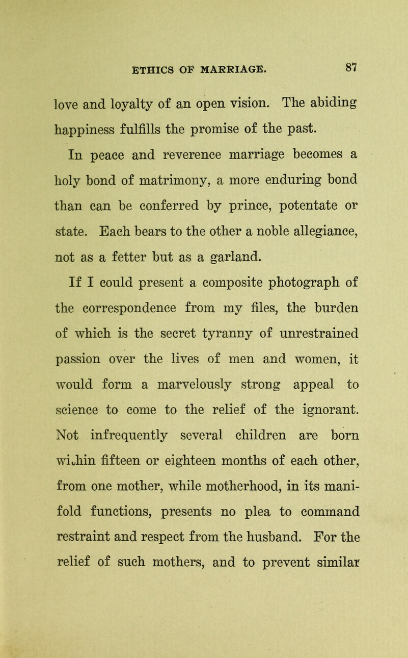 love and loyalty of an open vision. The abiding happiness fulfills the promise of the past. In peace and reverence marriage becomes a holy bond of matrimony, a more enduring bond than can be conferred by prince, potentate or state. Each bears to the other a noble allegiance, not as a fetter but as a garland. If I could present a composite photograph of the correspondence from my files, the burden of which is the secret tyranny of unrestrained passion over the lives of men and women, it would form a marvelously strong appeal to science to come to the relief of the ignorant. Not infrequently several children are born whhin fifteen or eighteen months of each other, from one mother, while motherhood, in its mani- fold functions, presents no plea to command restraint and respect from the husband. For the relief of such mothers, and to prevent similar