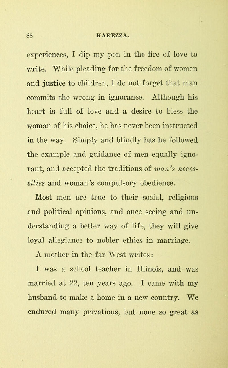 experiences, I dip my pen in the fire of love to write. While pleading for the freedom of women and justice to children, I do not forget that man commits the wrong in ignorance. Although his heart is full of love and a desire to bless the woman of his choice, he has never been instructed in the way. Simply and blindly has he followed the example and guidance of men equally igno- rant, and accepted the traditions of man’s neces- sities and woman’s compulsory obedience. Most men are true to their social, religious and political opinions, and once seeing and un- derstanding a better way of life, they will give loyal allegiance to nobler ethics in marriage. A mother in the far West writes: I was a school teacher in Illinois, and was married at 22, ten years ago. I came with my husband to make a home in a new country. We endured many privations, but none so great as