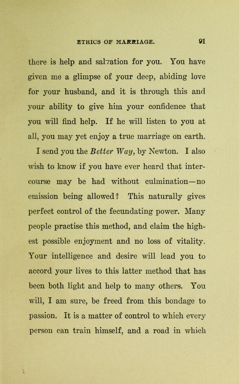 there is help and salvation for you. You have given rue a glimpse of your deep, abiding love for your husband, and it is through this and your ability to give him your confidence that you will find help. If he will listen to you at all, you may yet enjoy a true marriage on earth. I send you the Better Way, by Newton. I also wish to know if you have ever heard that inter- course may be had without culmination—no emission being allowed? This naturally gives perfect control of the fecundating power. Many people practise this method, and claim the high- est possible enjoyment and no loss of vitality. Your intelligence and desire will lead you to accord your lives to this latter method that has been both light and help to many others. You will, I am sure, be freed from this bondage to passion. It is a matter of control to which every person can train himself, and a road in which