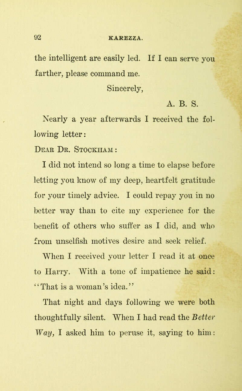 the intelligent are easily led. If I can serve you farther, please command me. Sincerely, A. B. S. Nearly a year afterwards I received the fol- lowing letter: Dear Dr. Stockham : I did not intend so long a time to elapse before letting you know of my deep, heartfelt gratitude for your timely advice. I could repay you in no better way than to cite my experience for the benefit of others who suffer as I did, and who from unselfish motives desire and seek relief. When I received your letter I read it at once to Harry. With a tone of impatience he said: ‘ ‘ That is a woman’s idea. ’ ’ That night and days following we were both thoughtfully silent. When I had read the Better Way, I asked him to peruse it, saying to him: