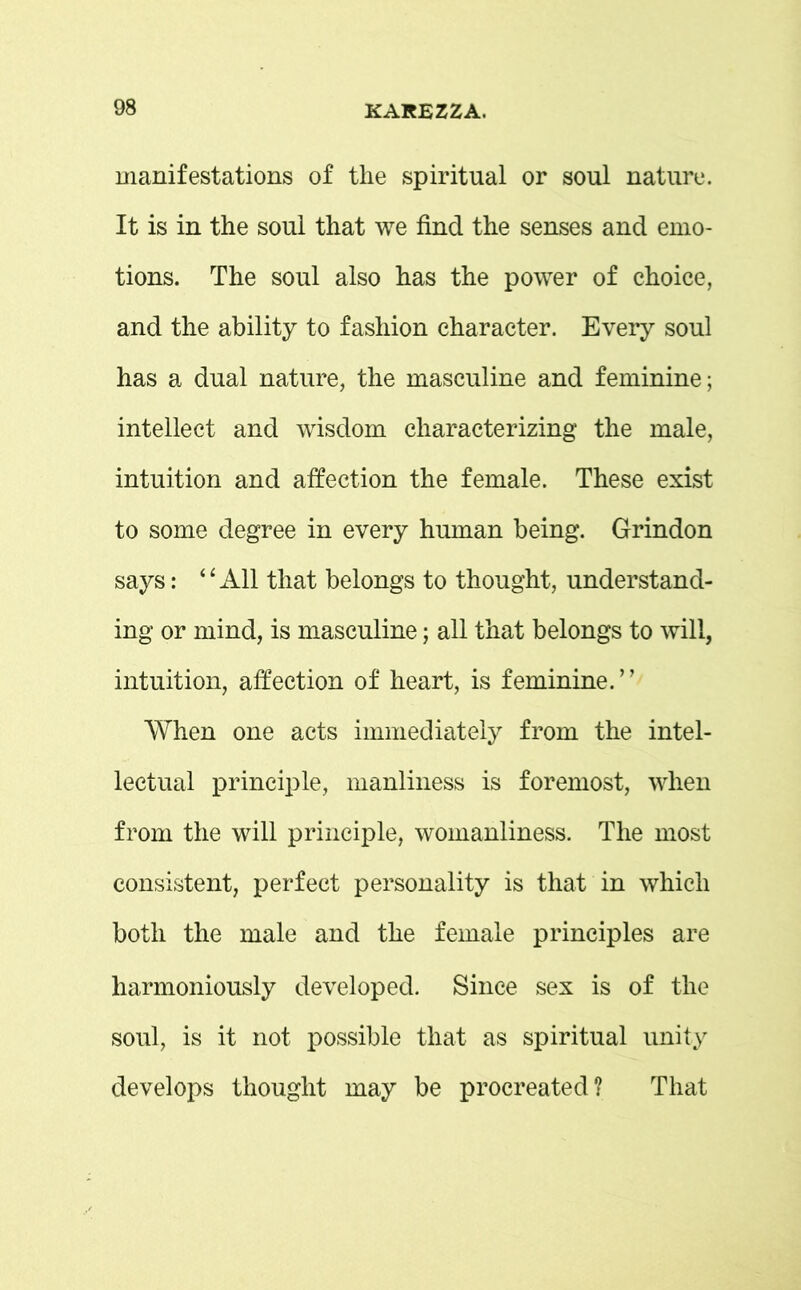 manifestations of the spiritual or soul nature. It is in the soul that we find the senses and emo- tions. The soul also has the power of choice, and the ability to fashion character. Every soul has a dual nature, the masculine and feminine; intellect and wisdom characterizing the male, intuition and affection the female. These exist to some degree in every human being. Grindon says: “All that belongs to thought, understand- ing or mind, is masculine; all that belongs to will, intuition, affection of heart, is feminine.” When one acts immediately from the intel- lectual principle, manliness is foremost, when from the will principle, womanliness. The most consistent, perfect personality is that in which both the male and the female principles are harmoniously developed. Since sex is of the soul, is it not possible that as spiritual unity develops thought may be procreated? That