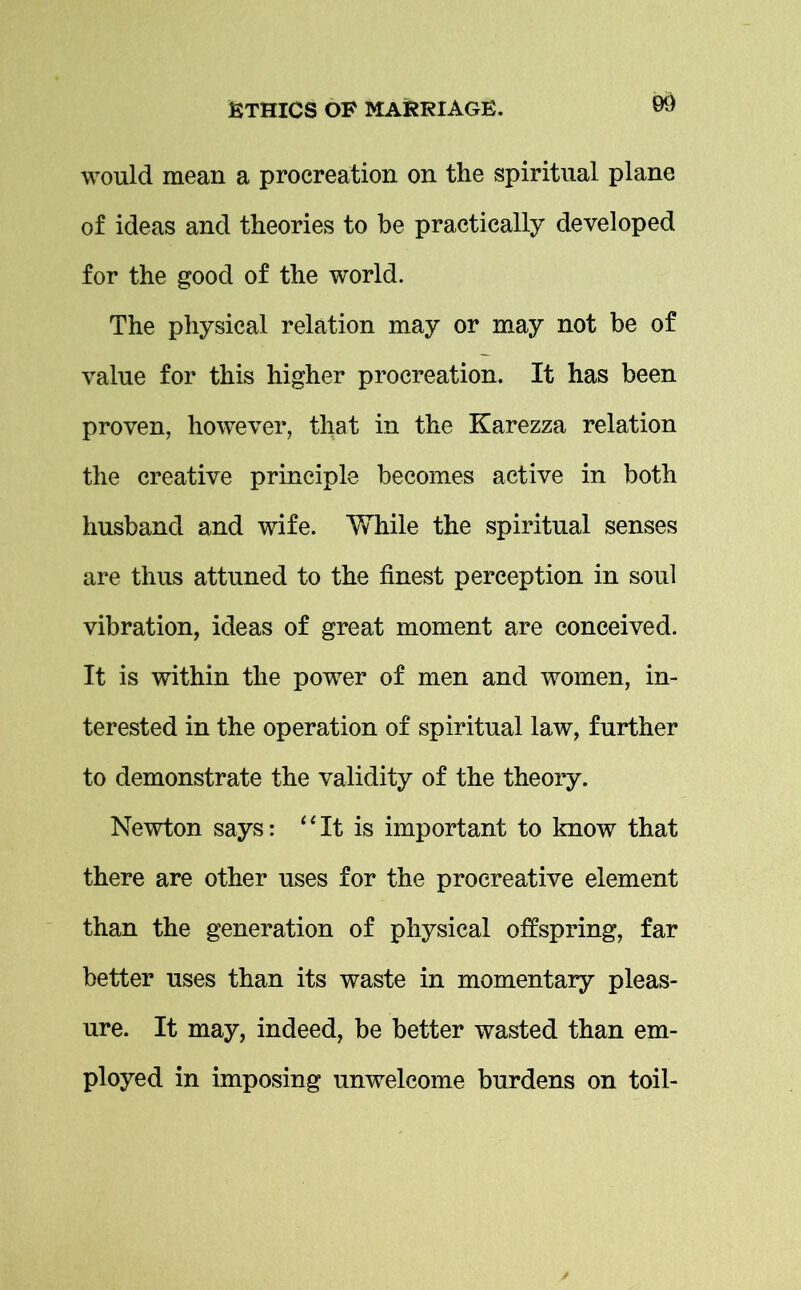 would mean a procreation on the spiritual plane of ideas and theories to be practically developed for the good of the world. The physical relation may or may not be of value for this higher procreation. It has been proven, however, that in the Karezza relation the creative principle becomes active in both husband and wife. While the spiritual senses are thus attuned to the finest perception in soul vibration, ideas of great moment are conceived. It is within the power of men and women, in- terested in the operation of spiritual law, further to demonstrate the validity of the theory. Newton says: “It is important to know that there are other uses for the procreative element than the generation of physical offspring, far better uses than its waste in momentary pleas- ure. It may, indeed, be better wasted than em- ployed in imposing unwelcome burdens on toil-