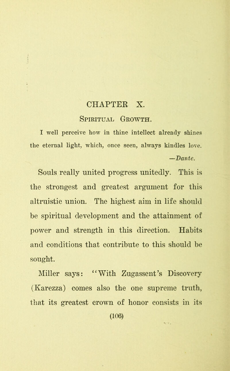 CHAPTER X. Spiritual Growth. I well perceive how in thine intellect already shines the eternal light, which, once seen, always kindles love. —Dante. Souls really united progress unitedly. This is the strongest and greatest argument for this altruistic union. The highest aim in life should be spiritual development and the attainment of power and strength in this direction. Habits and conditions that contribute to this should be sought. Miller says: 4‘With Zugassent’s Discovery (Karezza) comes also the one supreme truth, that its greatest crown of honor consists in its