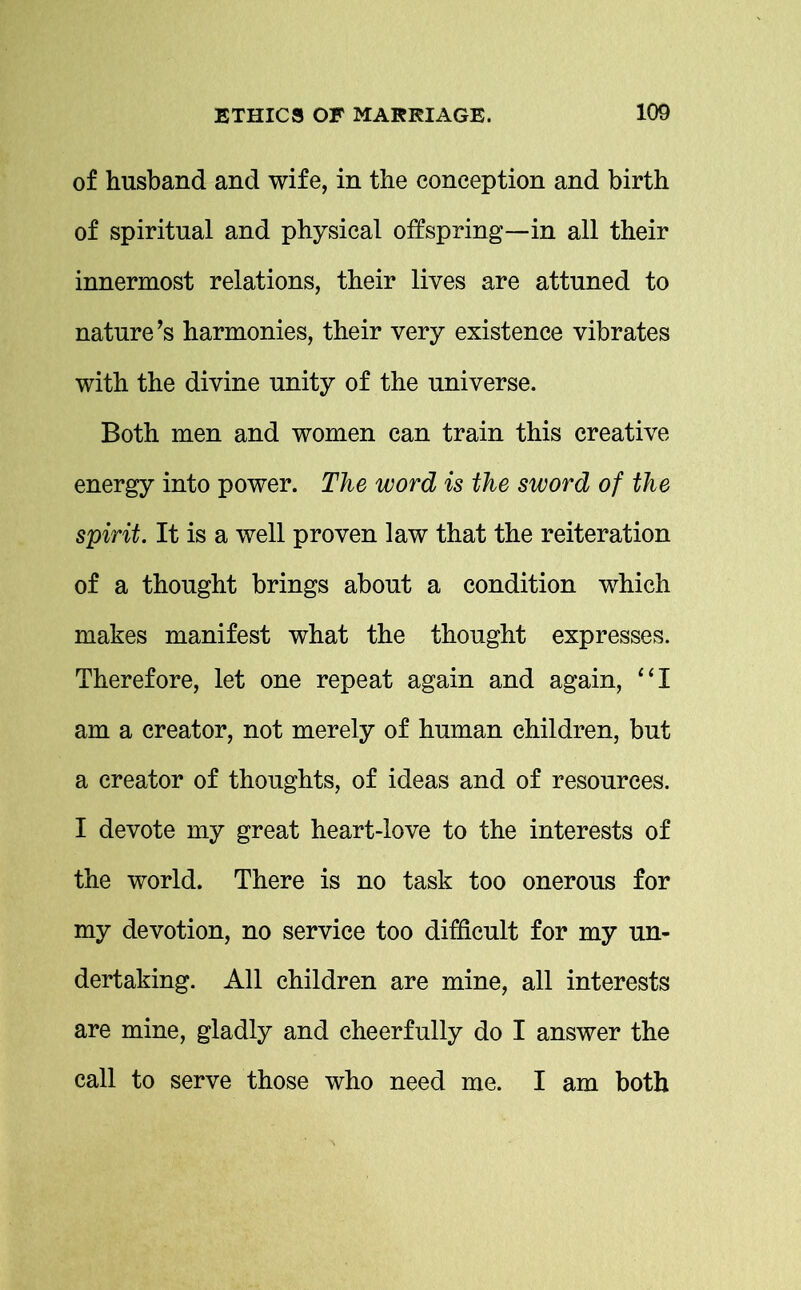 of husband and wife, in the conception and birth of spiritual and physical offspring—in all their innermost relations, their lives are attuned to nature’s harmonies, their very existence vibrates with the divine unity of the universe. Both men and women can train this creative energy into power. The word is the sword of the spirit. It is a well proven law that the reiteration of a thought brings about a condition which makes manifest what the thought expresses. Therefore, let one repeat again and again, “I am a creator, not merely of human children, but a creator of thoughts, of ideas and of resources. I devote my great heart-love to the interests of the world. There is no task too onerous for my devotion, no service too difficult for my un- dertaking. All children are mine, all interests are mine, gladly and cheerfully do I answer the call to serve those who need me. I am both