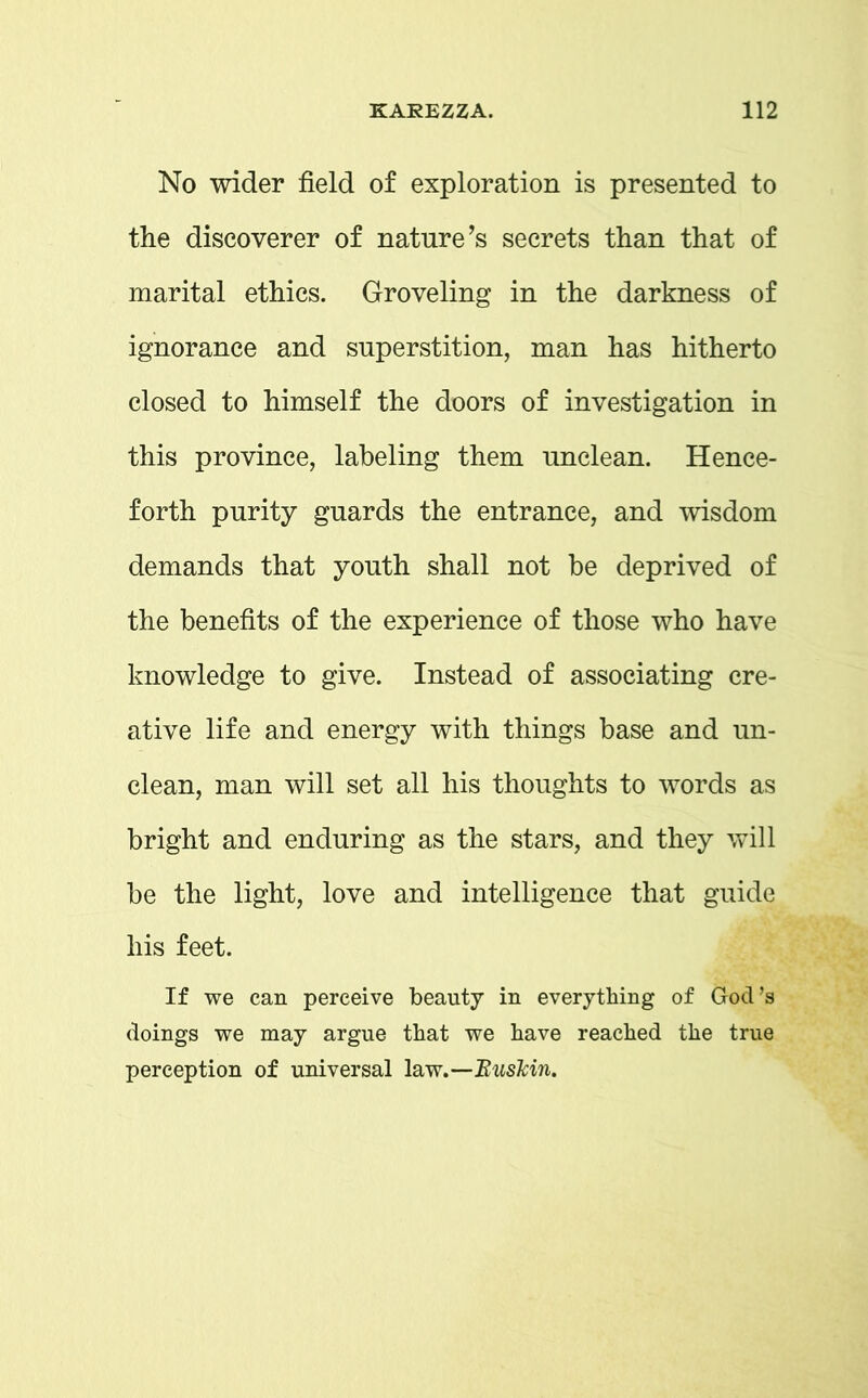 No wider field of exploration is presented to the discoverer of nature’s secrets than that of marital ethics. Groveling in the darkness of ignorance and superstition, man has hitherto closed to himself the doors of investigation in this province, labeling them unclean. Hence- forth purity guards the entrance, and wisdom demands that youth shall not be deprived of the benefits of the experience of those who have knowledge to give. Instead of associating cre- ative life and energy with things base and un- clean, man will set all his thoughts to words as bright and enduring as the stars, and they will be the light, love and intelligence that guide his feet. If we can perceive beauty in everything of God’s doings we may argue that we have reached the true perception of universal law.—Buskin.