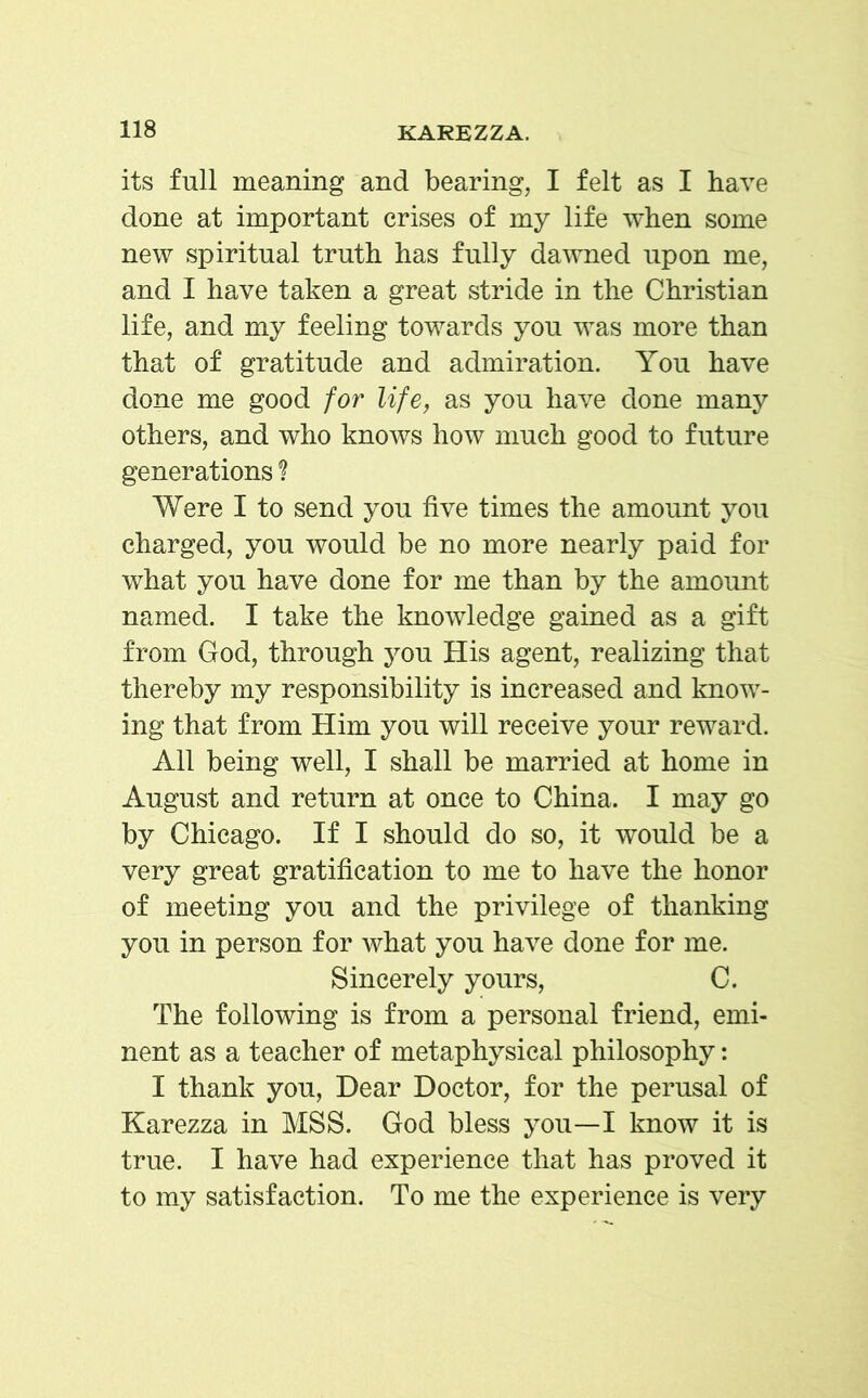 its full meaning and bearing, I felt as I have done at important crises of my life when some new spiritual truth has fully dawned upon me, and I have taken a great stride in the Christian life, and my feeling towards you was more than that of gratitude and admiration. You have done me good for life, as you have done many others, and who knows how much good to future generations ? Were I to send you five times the amount you charged, you would be no more nearly paid for what you have done for me than by the amount named. I take the knowledge gained as a gift from God, through you His agent, realizing that thereby my responsibility is increased and know- ing that from Him you will receive your reward. All being well, I shall be married at home in August and return at once to China. I may go by Chicago. If I should do so, it would be a very great gratification to me to have the honor of meeting you and the privilege of thanking you in person for what you have done for me. Sincerely yours, C. The following is from a personal friend, emi- nent as a teacher of metaphysical philosophy: I thank you, Dear Doctor, for the perusal of Karezza in MSS. God bless you—I know it is true. I have had experience that has proved it to my satisfaction. To me the experience is very