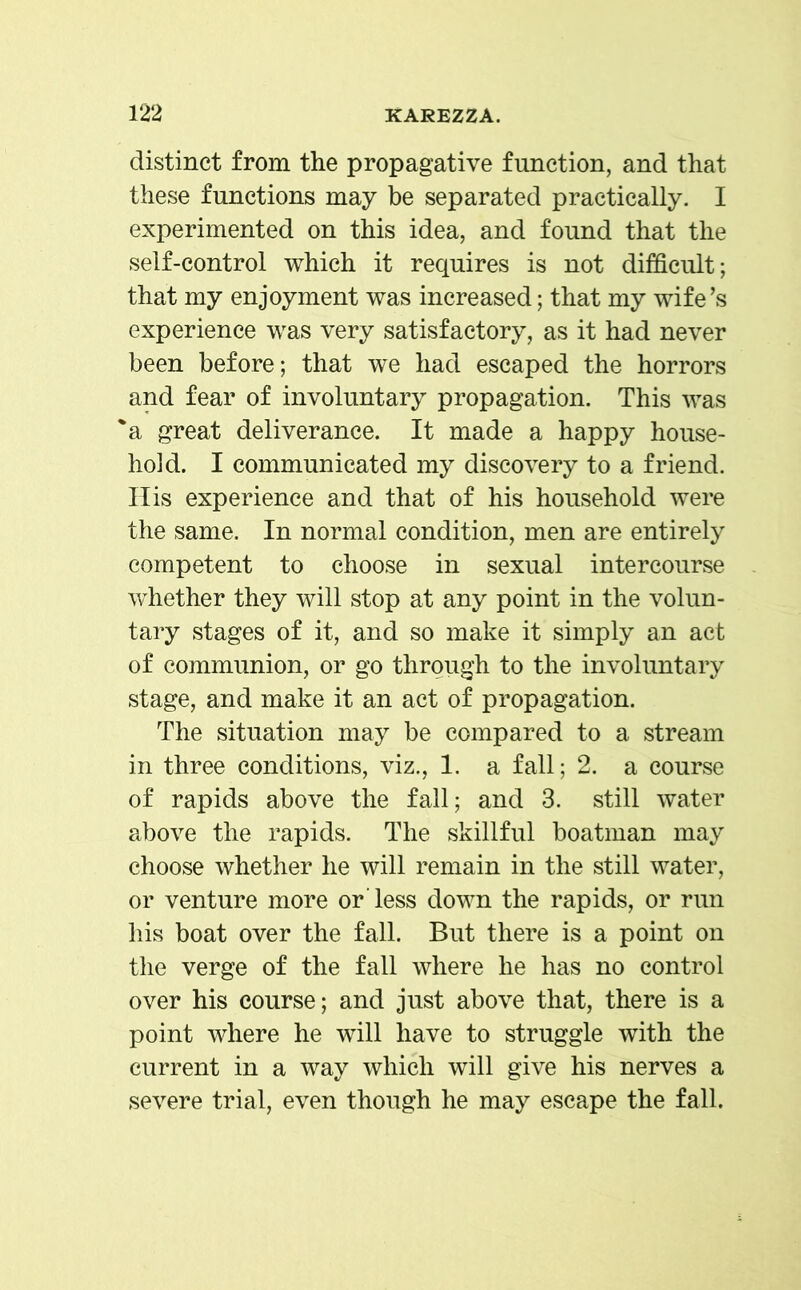 distinct from the propagative function, and that these functions may be separated practically. I experimented on this idea, and found that the self-control which it requires is not difficult; that my enjoyment was increased; that my wife’s experience was very satisfactory, as it had never been before; that we had escaped the horrors and fear of involuntary propagation. This was 'a great deliverance. It made a happy house- hold. I communicated my discovery to a friend. His experience and that of his household were the same. In normal condition, men are entirely competent to choose in sexual intercourse whether they will stop at any point in the volun- tary stages of it, and so make it simply an act of communion, or go through to the involuntary stage, and make it an act of propagation. The situation may be compared to a stream in three conditions, viz., 1. a fall; 2. a course of rapids above the fall; and 3. still water above the rapids. The skillful boatman may choose whether he will remain in the still water, or venture more or less down the rapids, or run his boat over the fall. But there is a point on the verge of the fall where he has no control over his course; and just above that, there is a point where he will have to struggle with the current in a way which will give his nerves a severe trial, even though he may escape the fall.