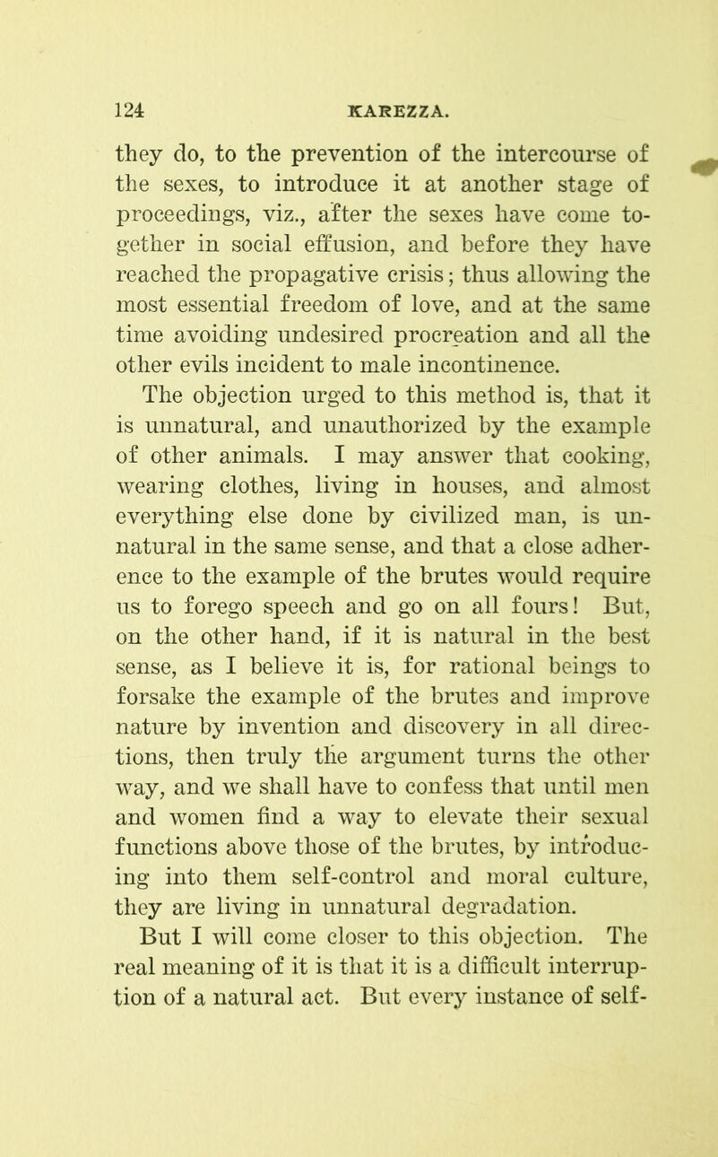 they do, to the prevention of the intercourse of the sexes, to introduce it at another stage of proceedings, viz., after the sexes have come to- gether in social effusion, and before they have reached the propagative crisis; thus allowing the most essential freedom of love, and at the same time avoiding undesired procreation and all the other evils incident to male incontinence. The objection urged to this method is, that it is unnatural, and unauthorized by the example of other animals. I may answer that cooking, wearing clothes, living in houses, and almost everything else done by civilized man, is un- natural in the same sense, and that a close adher- ence to the example of the brutes would require us to forego speech and go on all fours! But, on the other hand, if it is natural in the best sense, as I believe it is, for rational beings to forsake the example of the brutes and improve nature by invention and discovery in all direc- tions, then truly the argument turns the other way, and we shall have to confess that until men and women find a way to elevate their sexual functions above those of the brutes, by introduc- ing into them self-control and moral culture, they are living in unnatural degradation. But I will come closer to this objection. The real meaning of it is that it is a difficult interrup- tion of a natural act. But every instance of self-