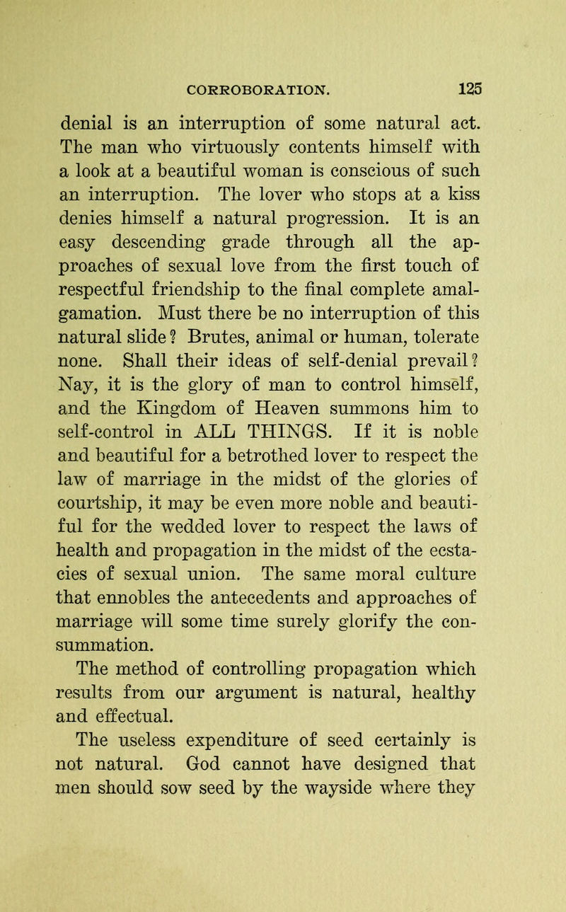 denial is an interruption of some natural act. The man who virtuously contents himself with a look at a beautiful woman is conscious of such an interruption. The lover who stops at a kiss denies himself a natural progression. It is an easy descending grade through all the ap- proaches of sexual love from the first touch of respectful friendship to the final complete amal- gamation. Must there be no interruption of this natural slide ? Brutes, animal or human, tolerate none. Shall their ideas of self-denial prevail? Nay, it is the glory of man to control himself, and the Kingdom of Heaven summons him to self-control in ALL THINGS. If it is noble and beautiful for a betrothed lover to respect the law of marriage in the midst of the glories of courtship, it may be even more noble and beauti- ful for the wedded lover to respect the laws of health and propagation in the midst of the ecsta- cies of sexual union. The same moral culture that ennobles the antecedents and approaches of marriage will some time surely glorify the con- summation. The method of controlling propagation which results from our argument is natural, healthy and effectual. The useless expenditure of seed certainly is not natural. God cannot have designed that men should sow seed by the wayside where they