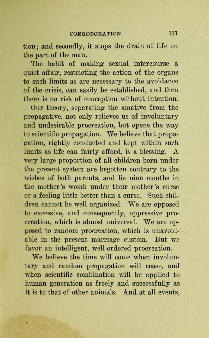 tion; and secondly, it stops the drain of life on the part of the man. The habit of making sexual intercourse a quiet affair, restricting the action of the organs to such limits as are necessary to the avoidance of the crisis, can easily be established, and then there is no risk of conception without intention. Our theory, separating the amative from the propagative, not only relieves us of involuntary and undesirable procreation, but opens the way to scientific propagation. We believe that propa- gation, rightly conducted and kept within such limits as life can fairly afford, is a blessing. A very large proportion of all children born under the present system are begotten contrary to the wishes of both parents, and lie nine months in the mother’s womb under their mother’s curse or a feeling little better than a curse. Such chil- dren cannot be well organized. We are opposed to excessive, and consequently, oppressive pro- creation, which is almost universal. We are op- posed to random procreation, which is unavoid- able in the present marriage custom. But we favor an intelligent, well-ordered procreation. We believe the time will come when involun- tary and random propagation will cease, and when scientific combination will be applied to human generation as freely and successfully as it is to that of other animals. And at all events,