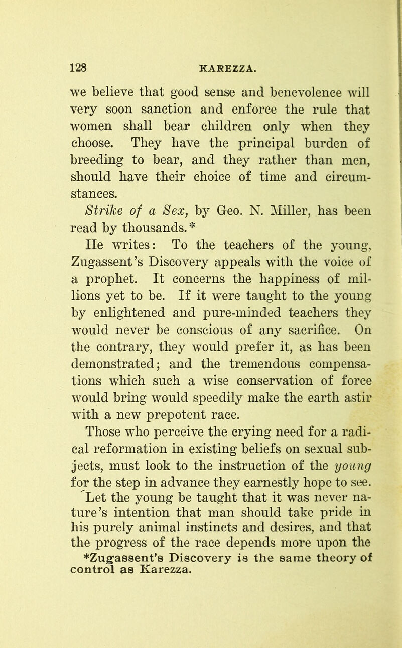 we believe that good sense and benevolence will very soon sanction and enforce the rule that women shall bear children only when they choose. They have the principal burden of breeding to bear, and they rather than men, should have their choice of time and circum- stances. Strike of a Sex, by Geo. N. Miller, has been read by thousands. * He writes: To the teachers of the young, Zugassent’s Discovery appeals with the voice of a prophet. It concerns the happiness of mil- lions yet to be. If it were taught to the young by enlightened and pure-minded teachers they would never be conscious of any sacrifice. On the contrary, they would prefer it, as has been demonstrated; and the tremendous compensa- tions which such a wise conservation of force would bring would speedily make the earth astir with a new prepotent race. Those who perceive the crying need for a radi- cal reformation in existing beliefs on sexual sub- jects, must look to the instruction of the young for the step in advance they earnestly hope to see. Let the young be taught that it was never na- ture’s intention that man should take pride in his purely animal instincts and desires, and that the progress of the race depends more upon the *Zug,assent,s Discovery is the same theory of control as Karezza.