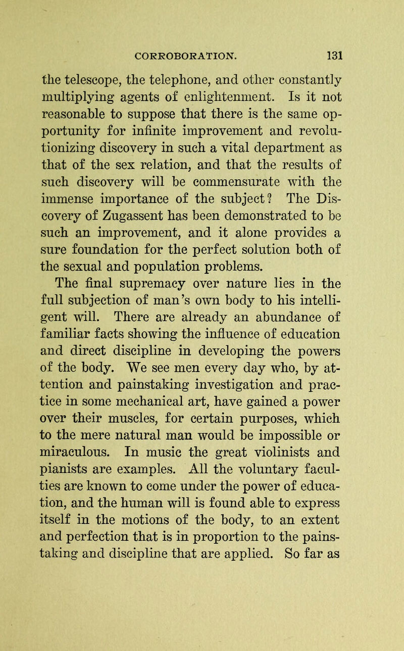 the telescope, the telephone, and other constantly multiplying agents of enlightenment. Is it not reasonable to suppose that there is the same op- portunity for infinite improvement and revolu- tionizing discovery in such a vital department as that of the sex relation, and that the results of such discovery will be commensurate with the immense importance of the subject? The Dis- covery of Zugassent has been demonstrated to be such an improvement, and it alone provides a sure foundation for the perfect solution both of the sexual and population problems. The final supremacy over nature lies in the full subjection of man’s own body to his intelli- gent will. There are already an abundance of familiar facts showing the influence of education and direct discipline in developing the powers of the body. We see men every day who, by at- tention and painstaking investigation and prac- tice in some mechanical art, have gained a power over their muscles, for certain purposes, which to the mere natural man would be impossible or miraculous. In music the great violinists and pianists are examples. All the voluntary facul- ties are known to come under the power of educa- tion, and the human will is found able to express itself in the motions of the body, to an extent and perfection that is in proportion to the pains- taking and discipline that are applied. So far as