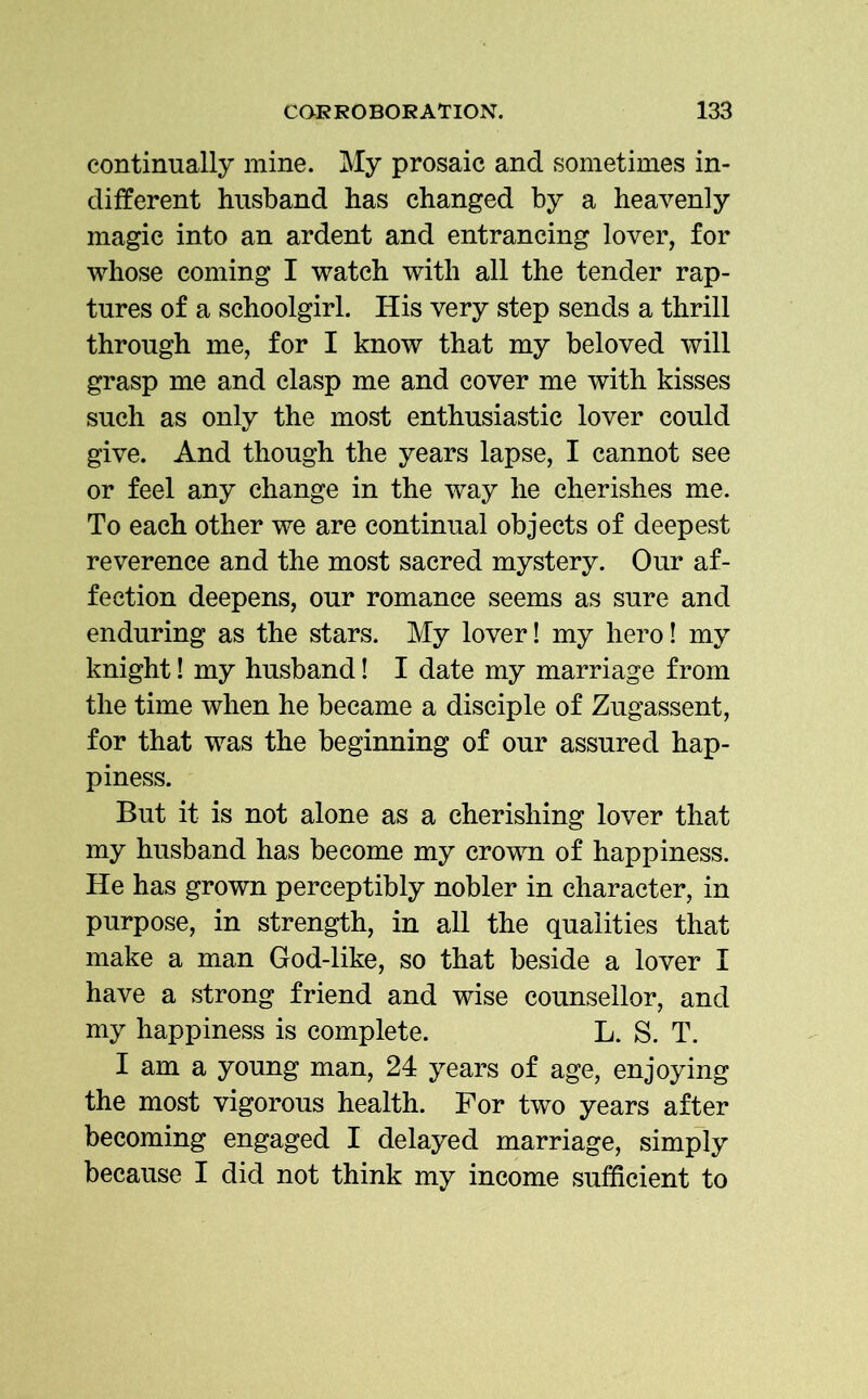 continually mine. My prosaic and sometimes in- different husband has changed by a heavenly magic into an ardent and entrancing lover, for whose coming I watch with all the tender rap- tures of a schoolgirl. His very step sends a thrill through me, for I know that my beloved will grasp me and clasp me and cover me with kisses such as only the most enthusiastic lover could give. And though the years lapse, I cannot see or feel any change in the way he cherishes me. To each other we are continual objects of deepest reverence and the most sacred mystery. Our af- fection deepens, our romance seems as sure and enduring as the stars. My lover! my hero! my knight! my husband! I date my marriage from the time when he became a disciple of Zugassent, for that was the beginning of our assured hap- piness. But it is not alone as a cherishing lover that my husband has become my crown of happiness. He has grown perceptibly nobler in character, in purpose, in strength, in all the qualities that make a man God-like, so that beside a lover I have a strong friend and wise counsellor, and my happiness is complete. L. S. T. I am a young man, 24 years of age, enjoying the most vigorous health. For two years after becoming engaged I delayed marriage, simply because I did not think my income sufficient to