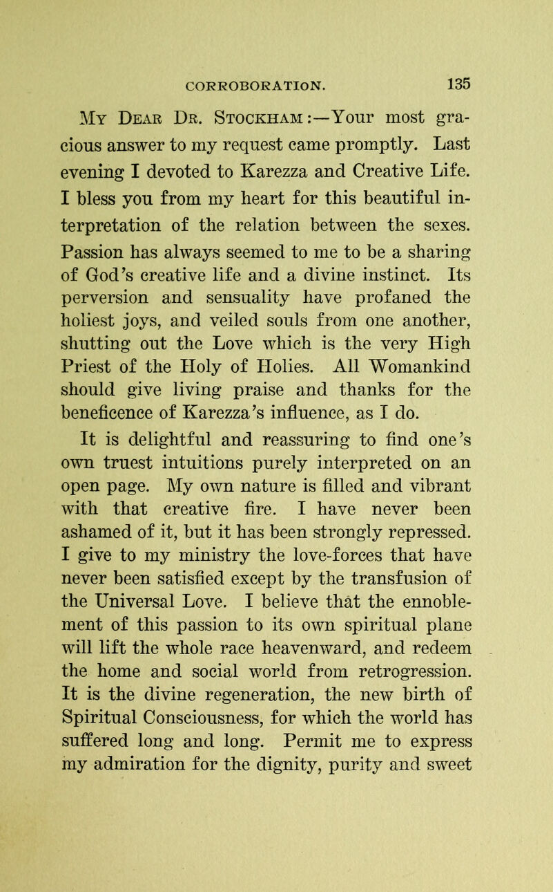 My Dear Dr. Stockham Your most gra- cious answer to my request came promptly. Last evening I devoted to Karezza and Creative Life. I bless you from my heart for this beautiful in- terpretation of the relation between the sexes. Passion has always seemed to me to be a sharing of God’s creative life and a divine instinct. Its perversion and sensuality have profaned the holiest joys, and veiled souls from one another, shutting out the Love which is the very High Priest of the Holy of Holies. All Womankind should give living praise and thanks for the beneficence of Karezza’s influence, as I do. It is delightful and reassuring to find one’s own truest intuitions purely interpreted on an open page. My own nature is filled and vibrant with that creative fire. I have never been ashamed of it, but it has been strongly repressed. I give to my ministry the love-forces that have never been satisfied except by the transfusion of the Universal Love. I believe that the ennoble- ment of this passion to its own spiritual plane will lift the whole race heavenward, and redeem the home and social world from retrogression. It is the divine regeneration, the new birth of Spiritual Consciousness, for which the world has suffered long and long. Permit me to express my admiration for the dignity, purity and sweet