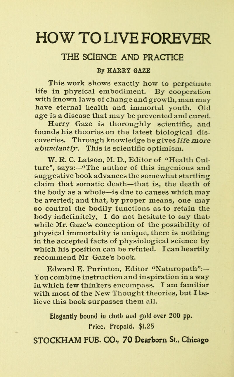 HOW TO LIVE FOREVER THE SCIENCE AND PRACTICE By HA3KY GAZE This work shows exactly how to perpetuate life in physical embodiment. By cooperation with known laws of change and growth, man may have eternal health and immortal youth. Old age is a disease that may be prevented and cured. Harry Gaze is thoroughly scientific, and founds his theories on the latest biological dis- coveries. Through knowledge he gives life more abundantly. This is scientific optimism. W. R. C. Batson, M. D., Editor of “Health Cul- ture”, says:—“The author of this ingenious and suggestive book advances the somewhat startling claim that somatic death—that is, the death of the body as a whole—is due to causes which may be averted; and that, by proper means, one may so control the bodily functions as to retain the body indefinitely, I do not hesitate to say that* while Mr. Gaze’s, conception of the possibility of physical immortality is unique, there is nothing in the accepted facts of physiological science by which his position can be refuted. I can heartily recommend Mr Gaze’s book. Edward E. Purinton, Editor “Naturopath”:— You combine instruction and inspiration in a way in which few thinkers encompass. I am familiar with most of the New Thought theories, but I be- lieve this book surpasses them all. Elegantly bound in cloth and gold over 200 pp. fries, Prepaid, $1.25 STOCKHAM FUB. CO., 70 Dearborn St, Chicago