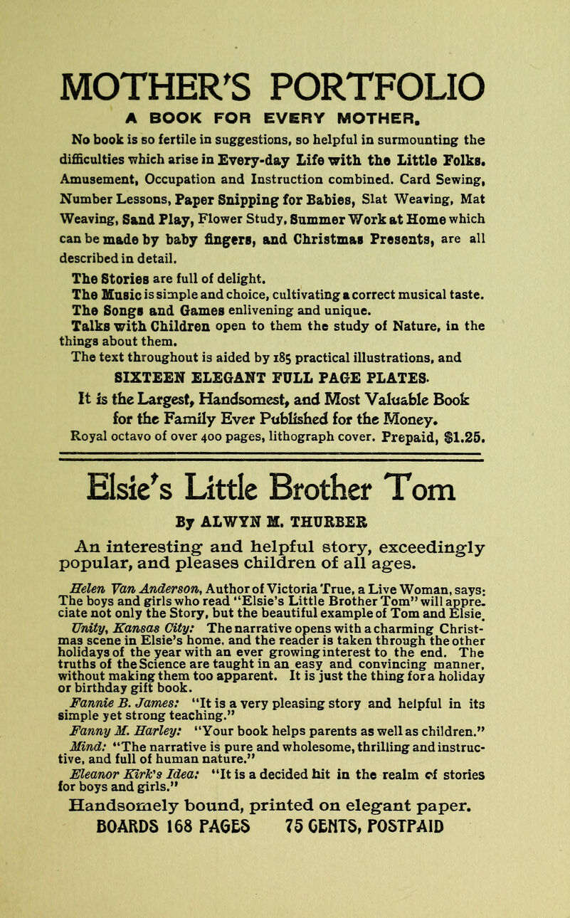 MOTHER’S PORTFOLIO A BOOK FOR EVERY MOTHER. No book is so fertile in suggestions, so helpful in surmounting the difficulties which arise in Every-day Life with the Little Folks. Amusement, Occupation and Instruction combined. Card Sewing, Number Lessons, Paper Snipping for Babies, Slat Wearing, Mat Weaving, Sand Play, Flower Study, Summer Work at Home which can be made by baby fingers, and Christmas Presents, are all described in detail. The Stories are full of delight. The Music is simple and choice, cultivating a correct musical taste. The Songs and Games enlivening and unique. Talks with Children open to them the study of Nature, in the things about them. The text throughout is aided by 185 practical illustrations, and SIXTEEN ELEGANT FULL PAGE PLATES. It is the Largest, Handsomest, and Most Valuable Book for the Family Ever Published for the Money. Royal octavo of over 400 pages, lithograph cover. Prepaid, SI.25. Elsie's Little Brother Tom By ALWYN M. THURBER An interesting and helpful story, exceedingly popular, and pleases children of all ages. Helen Van Anderson, Author of Victoria True, a Live Woman, says: The boys and girls who read “Elsie’s Little Brother Tom” will appre- ciate not only the Story, but the beautiful example of Tom and Elsie. Unity, Kansas City: The narrative opens with a charming Christ- mas scene in Elsie’s home, and the reader is taken through the other holidays of the year with an ever growing interest to the end. The truths of the Science are taught in an easy and convincing manner, without making them too apparent. It is just the thing for a holiday or birthday gift book. Fannie B. James: “It is a very pleasing story and helpful in its simple yet strong teaching.” Fanny M. Harley: “Your book helps parents as well as children.” Mind: “The narrative is pure and wholesome, thrilling and instruc- tive, and full of human nature.” Eleanor Kirk's Idea: “It is a decided hit in the realm cf stories for boys and girls.” Handsomely bound, printed on elegant paper. BOARDS 168 FACES 75 OEHTS, POSTPAID