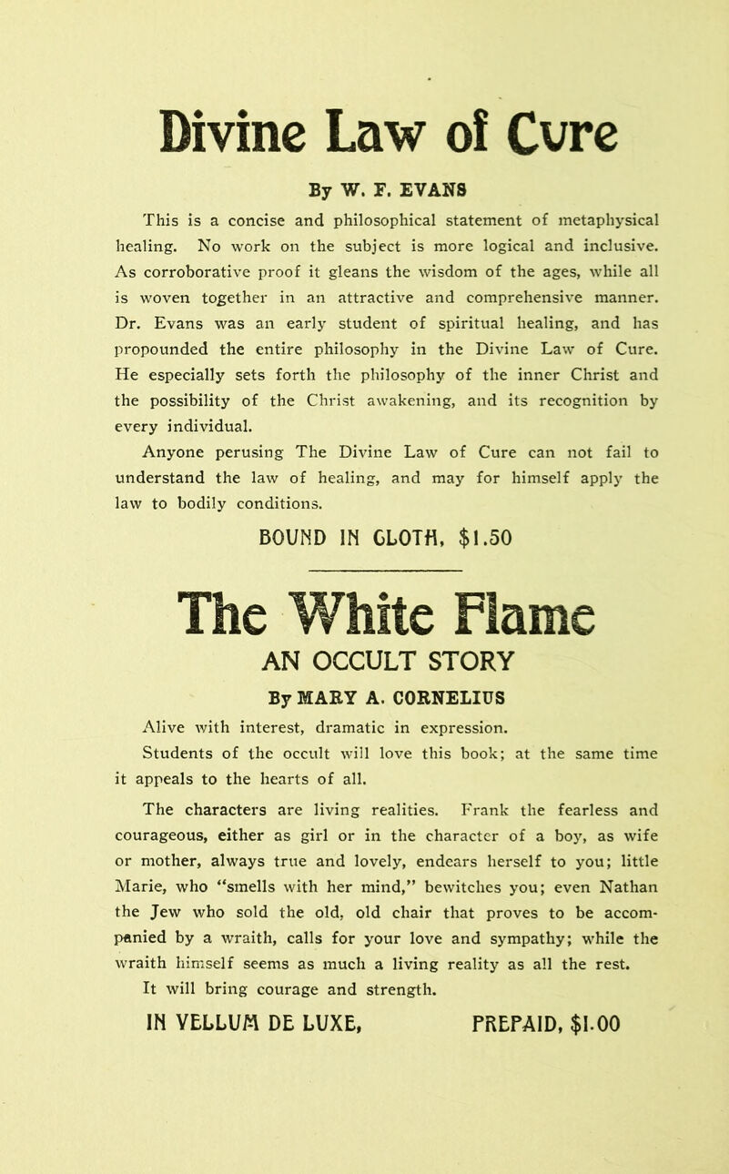 Divine Law of Cvre By W. F. EVANS This is a concise and philosophical statement of metaphysical healing. No work on the subject is more logical and inclusive. As corroborative proof it gleans the wisdom of the ages, while all is woven together in an attractive and comprehensive manner. Dr. Evans was an early student of spiritual healing, and has propounded the entire philosophy in the Divine Law of Cure. He especially sets forth the philosophy of the inner Christ and the possibility of the Christ awakening, and its recognition by every individual. Anyone perusing The Divine Law of Cure can not fail to understand the law of healing, and may for himself apply the law to bodily conditions. BOUND IN GLOTfl, $1.50 The White Flame AN OCCULT STORY By MARY A. CORNELIUS Alive with interest, dramatic in expression. Students of the occult will love this book; at the same time it appeals to the hearts of all. The characters are living realities. Frank the fearless and courageous, either as girl or in the character of a boy, as wife or mother, always true and lovely, endears herself to you; little Marie, who “smells with her mind,” bewitches you; even Nathan the Jew who sold the old, old chair that proves to be accom- panied by a wraith, calls for your love and sympathy; while the wraith himself seems as much a living reality as all the rest. It will bring courage and strength. IN VELLUM DE LUXE, PREPAID, $1.00