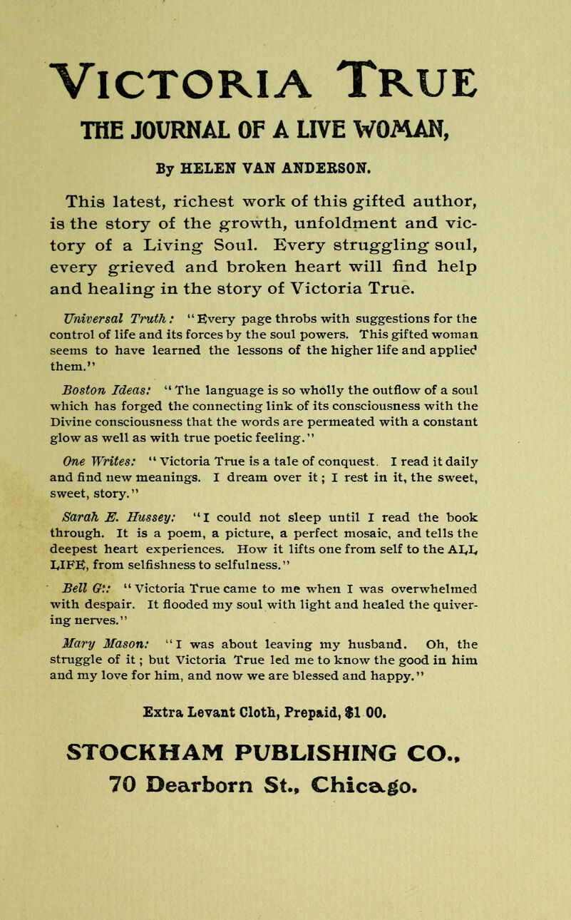 Victoria True THE JOURNAL OF A LIVE WOMAN, By HELEN VAN ANDERSON. This latest, richest work of this gifted author, is the story of the growth, unfoldment and vic- tory of a Living Soul. Every struggling soul, every grieved and broken heart will find help and healing in the story of Victoria True. Universal Truth: “ Every page throbs with suggestions for the control of life and its forces by the soul powers. This gifted woman seems to have learned the lessons of the higher life and applied them.” Boston Ideas: “ The language is so wholly the outflow of a soul which has forged the connecting link of its consciousness with the Divine consciousness that the words are permeated with a constant glow as well as with true poetic feeling. ” One Writes: “ Victoria True is a tale of conquest. I read it daily and find new meanings. I dream over it; I rest in it, the sweet, sweet, story.” Sarah E. Hussey: “I could not sleep until I read the book through. It is a poem, a picture, a perfect mosaic, and tells the deepest heart experiences. How it lifts one from self to the ALL LIFE, from selfishness to selfulness.” Bell G:: “ Victoria True came to me when I was overwhelmed with despair. It flooded my soul with light and healed the quiver- ing nerves.” Mary Mason: ‘‘I was about leaving my husband. Oh, the struggle of it; but Victoria True led me to know the good in him and my love for him, and now we are blessed and happy. ” Extra Levant Cloth, Prepaid, $1 00. STOCKHAM PUBLISHING CO..