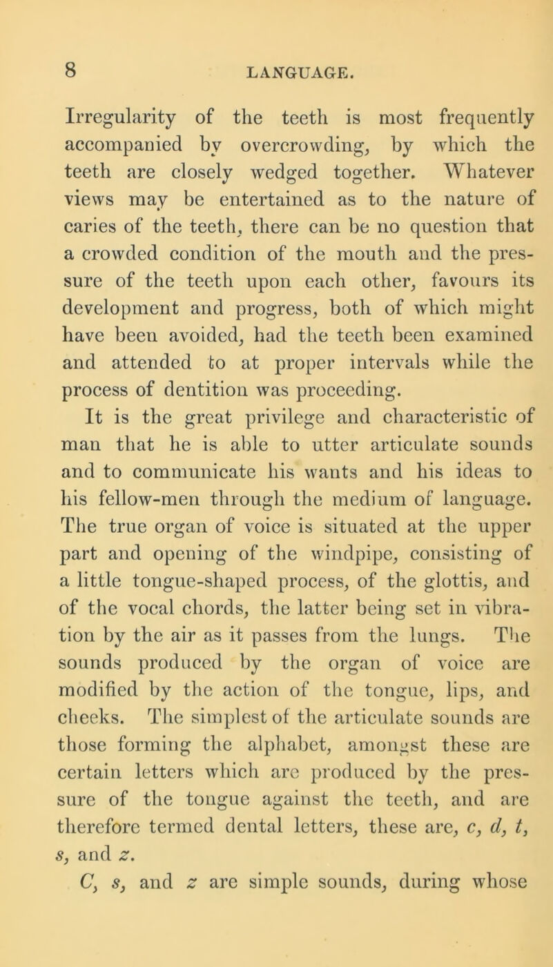 Irregularity of the teeth is most frequently accompanied by overcrowding, by which the teeth are closely wedged together. Whatever views may be entertained as to the nature of caries of the teeth, there can be no question that a crowded condition of the mouth and the pres- sure of the teeth upon each other, favours its development and progress, both of which might have been avoided, had the teeth been examined and attended to at proper intervals while the process of dentition was proceeding. It is the great privilege and characteristic of man that he is able to utter articulate sounds and to communicate his wants and his ideas to his fellow-men through the medium of language. The true organ of voice is situated at the upper part and opening of the windpipe, consisting of a little tongue-shaped process, of the glottis, and of the vocal chords, the latter being set in vibra- tion by the air as it passes from the lungs. The sounds produced by the organ of voice are modified by the action of the tongue, lips, and cheeks. The simplest of the articulate sounds are those forming the alphabet, amongst these are certain letters which are produced by the pres- sure of the tongue against the teeth, and are therefore termed dental letters, these are, c, d, t, s, and z. C, s, and z are simple sounds, during whose