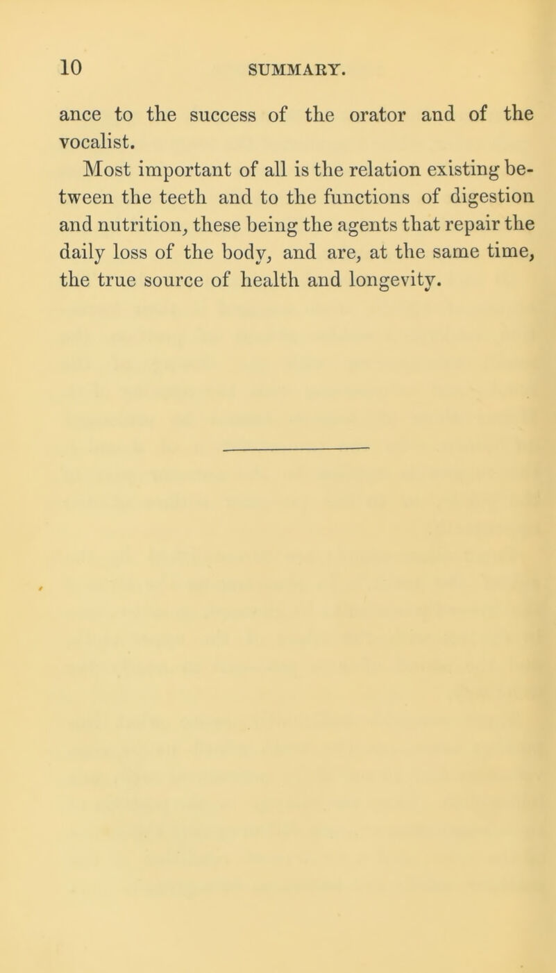 ance to the success of the orator and of the vocalist. Most important of all is the relation existing be- tween the teeth and to the functions of digestion and nutrition, these being the agents that repair the daily loss of the body, and are, at the same time, the true source of health and longevity.