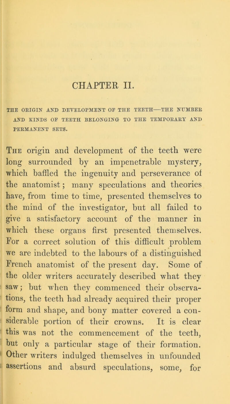 THE ORIGIN AND DEVELOPMENT OE THE TEETH THE NUMBER AND KINDS OF TEETH BELONGING TO THE TEMPORARY AND PERMANENT SETS. The origin and development of the teeth were long surrounded by an impenetrable mystery, which baffled the ingenuity and perseverance of the anatomist; many speculations and theories have, from time to time, presented themselves to the mind of the investigator, but all failed to give a satisfactory account of the manner in which these organs first presented themselves. For a correct solution of this difficult problem we are indebted to the labours of a distinguished French anatomist of the present day. Some of the older writers accurately described what they saw; but when they commenced their observa- tions, the teeth had already acquired their proper form and shape, and bony matter covered a con- siderable portion of their crowns. It is clear this was not the commencement of the teeth, but only a particular stage of their formation. Other writers indulged themselves in unfounded assertions and absurd speculations, some, for