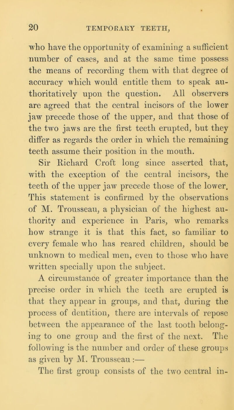 who have the opportunity of examining a sufficient number of cases, and at the same time possess the means of recording them with that degree of accuracy which would entitle them to speak au- thoritatively upon the question. All observers are agreed that the central incisors of the lower jaw precede those of the upper, and that those of the two jaws are the first teeth erupted, but they differ as regards the order in which the remaining teeth assume their position in the mouth. Sir Richard Croft long since asserted that, with the exception of the central incisors, the teeth of the upper jaw precede those of the lower. This statement is confirmed bv the observations *> of M. Trousseau, a physician of the highest au- thority and experience in Paris, who remarks how strange it is that this fact, so familiar to every female who has reared children, should be unknown to medical men, even to those who have written specially upon the subject. A circumstance of greater importance than the precise order in which the teeth are erupted is that they appear in groups, and that, during the process of dentition, there are intervals of repose between the appearance of the last tooth belong- ing to one group and the first of the next. The following is the number and order of these groups as given by M. Trousseau:— The first group consists of the two central in-