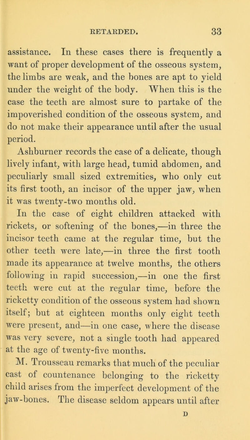 assistance. In these cases there is frequently a want of proper development of the osseous system, the limbs are weak, and the bones are apt to yield under the weight of the body. When this is the case the teeth are almost sure to partake of the impoverished condition of the osseous system, and do not make their appearance until after the usual period. Asliburner records the case of a delicate, though lively infant, with large head, tumid abdomen, and peculiarly small sized extremities, who only cut its first tooth, an incisor of the upper jaw, when it was twenty-two months old. In the case of eight children attacked with rickets, or softening of the bones,—in three the incisor teeth came at the regular time, but the other teeth -were late,—in three the first tooth made its appearance at twelve months, the others following in rapid succession,—in one the first teeth were cut at the regular time, before the ricketty condition of the osseous system had shown itself; but at eighteen months only eight teeth were present, and—in one case, where the disease was very severe, not a single tooth had appeared at the age of twenty-five months. M. Trousseau remarks that much of the peculiar cast of countenance belonging to the ricketty child arises from the imperfect development of the jaw-bones. The disease seldom appears until after D