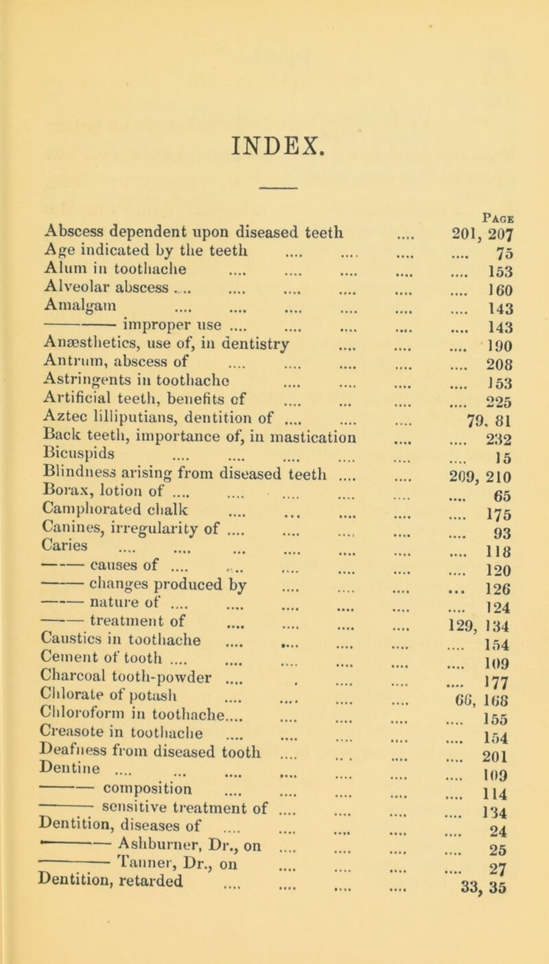 INDEX Abscess dependent upon diseased teeth Age indicated by the teeth Alum in toothache Alveolar abscess Amalgam improper use .... Anaesthetics, use of, in dentistry Antrum, abscess of Astringents in toothache Artificial teeth, benefits of Aztec lilliputians, dentition of .... Back teeth, importance of, in mastication Bicuspids Blindness arising from diseased teeth .... Borax, lotion of .... Camphorated chalk Canines, irregularity of .... Caries causes of .... changes produced by nature of .... —‘— treatment of Caustics in toothache Cement of tooth .... Charcoal tooth-powder .... Chlorate of potash Chloroform in toothache Creosote in toothache Deafness from diseased tooth Dentine .... composition — sensitive treatment of .... Dentition, diseases of * Ashburner, Dr., on Tanner, Dr., on Dentition, retarded 201 209, 129, 33, Page , 207 75 153 160 143 143 190 208 153 225 >. 81 232 15 210 65 175 93 118 120 126 124 134 154 109 177 168 155 154 201 109 114 134 24 25 27 , 35